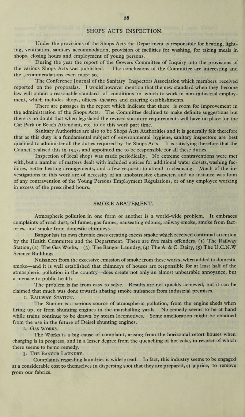 SHOPS ACTS INSPECTION. Under the provisions of the Shops Acts the Department is responsible for heating, light- ing, ventilation, sanitary accommodation, provision of facilities for washing, for taking meals in shops, closing hours and employment of young persons. During the year the report of the Gowers Committee of Inquiry into the provisions of the various Shops Acts was published. The conclusions of the Committee are interesting and the 1 ecommendations even more so. The Conference Journal of the Sanitary Inspectors Association which members received reported on the proposalas. I would however mention that the new standard when they become law will obtain a reasonable standard of conditions in which to work in non-industrial employ- ment, which includes shops, offices, theatres and catering establishments. There are passages in the report which indicate that there is room for improvement in the administration of the Shops Acts. The Committee declined to make definite suggestions but there is no doubt that when legislated the revised statutory requirements will have no place for the Car Park or Beach Attendant, etc. to do this work part time. Sanitary Authorities are also to be Shops Acts Authorities and it is generally felt therefore that as this duty is a fundamental subject of environmental hygiene, sanitary inspectors are best qualified to administer all the duties required by the Shops Acts. It is satisfying therefore that the Council realised this in 1945, and appointed me to be responsible for all these duties. Inspection of local shops was made periodically. No extreme contraventions were met with, but a number of matters dealt with included notices for additional water closets, washing fac- ilities, better heating arrangements, and a few requests to attend to cleansing. Much of the in- vestigations in this work are of necessity of an unobstrusive character, and no instance was foun of any contravention of the Young Persons Employment Regulations, or of any employee working in excess of the prescribed hours. SMOKE ABATEMENT. Atmospheric pollution in one form or another is a world-wide problem. It embraces complaints of road dust, oil fumes, gas fumes, nauseating odours, railway smoke, smoke from fact- ories, and smoke from domestic chimneys. Bangor has its own chronic cases creating excess smoke which received continual attention by the Health Committee and the Department. There are five main offenders, (i) The Railway Station, (2) The Gas Works, (3) The Bangor Laundry, (4) The A. & C. Dairy, (5) The U.C.N.W Science Buildings. Nuisances from the excessive emission of smoke from these works, when added to domestic smoke—and it is well established that chimneys of houses are responsible for at least half of the atmospheric pollution in the country—does create not only an almost unbearable annoyance, but a menace to public health. The problem is far from easy to solve. Results are not quickly achieved, but it can be claimed that much was done towards abating smoke nuisances from industrial premises. 1. Railway Station. The Station is a serious source of atmospheric pollution, from the engine sheds when firing up, or from shunting engines in the marshalling yards. No remedy seems to be at hand while trains continue to be drawn by steam locomotives. Some amelioration might be obtained from the use in the future of Deisel shunting engines. 2. Gas Works. The Works is a big cause of complaint, arising from the horizontal retort houses when charging is in progress, and in a lesser degree from the quenching of hot coke, in respect of which there seems to be no remedy. 3. The Bangor Laundry. Complaints regarding laundries is widespread. In fact, this industry seems to be engaged at a considerable cost to themselves in dispersing soot that they are prepared, at a price, to remove from our fabrics.