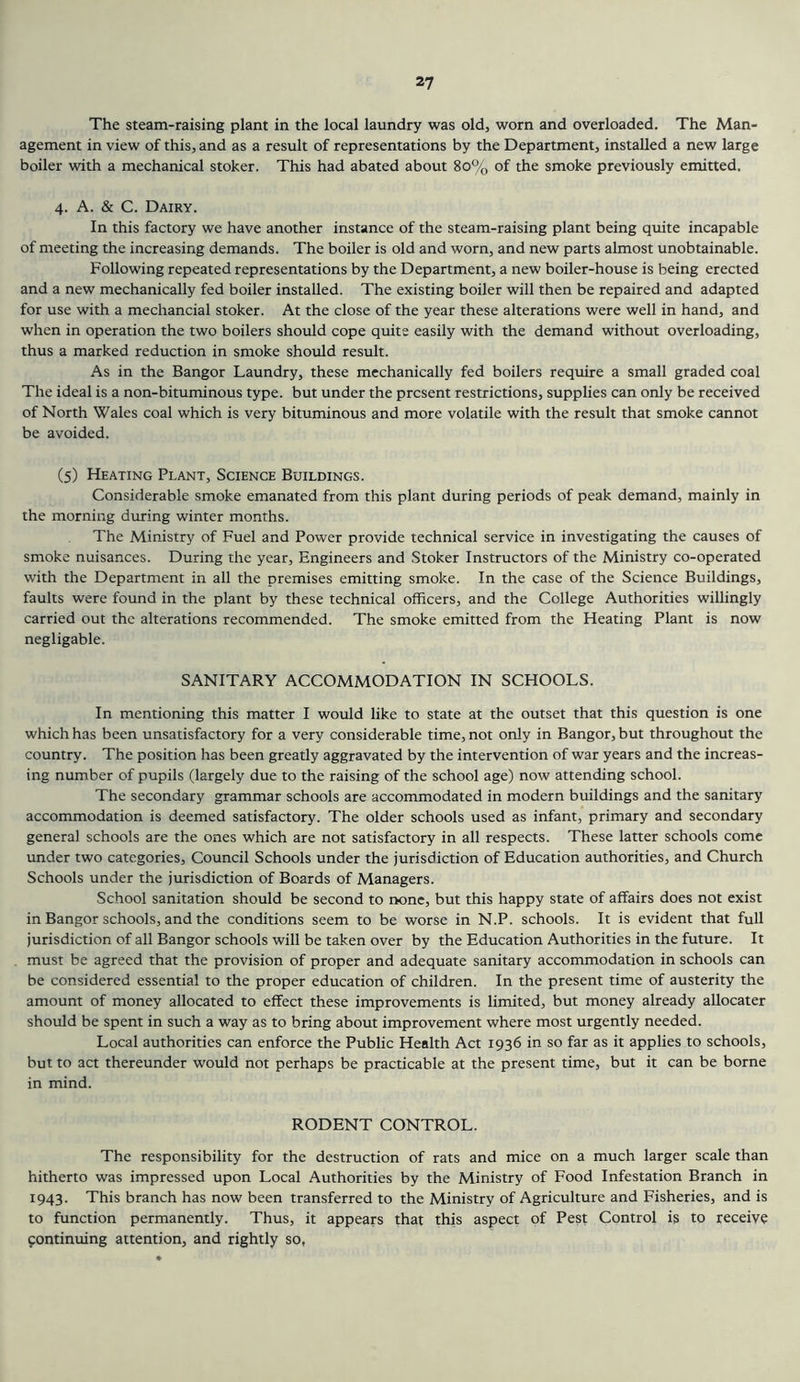 The steam-raising plant in the local laundry was old, worn and overloaded. The Man- agement in view of this, and as a result of representations by the Department, installed a new large boiler with a mechanical stoker. This had abated about 8o% of the smoke previously emitted. 4. A. & C. Dairy. In this factory we have another instance of the steam-raising plant being quite incapable of meeting the increasing demands. The boiler is old and worn, and new parts almost unobtainable. Following repeated representations by the Department, a new boiler-house is being erected and a new mechanically fed boiler installed. The existing boiler will then be repaired and adapted for use with a mechancial stoker. At the close of the year these alterations were well in hand, and when in operation the two boilers should cope quite easily with the demand without overloading, thus a marked reduction in smoke should result. As in the Bangor Laundry, these mechanically fed boilers require a small graded coal The ideal is a non-bituminous type, but under the present restrictions, supplies can only be received of North Wales coal which is very bituminous and more volatile with the result that smoke cannot be avoided. (5) Heating Plant, Science Buildings. Considerable smoke emanated from this plant during periods of peak demand, mainly in the morning during winter months. The Ministry of Fuel and Power provide technical service in investigating the causes of smoke nuisances. During the year. Engineers and Stoker Instructors of the Ministry co-operated with the Department in all the premises emitting smoke. In the case of the Science Buildings, faults were found in the plant by these technical officers, and the College Authorities willingly carried out the alterations recommended. The smoke emitted from the Heating Plant is now negligable. SANITARY ACCOMMODATION IN SCHOOLS. In mentioning this matter I would like to state at the outset that this question is one which has been unsatisfactory for a very considerable time, not only in Bangor, but throughout the country. The position has been greatly aggravated by the intervention of war years and the increas- ing number of pupils (largely due to the raising of the school age) now attending school. The secondary grammar schools are accommodated in modern buildings and the sanitary accommodation is deemed satisfactory. The older schools used as infant, primary and secondary general schools are the ones which are not satisfactory in all respects. These latter schools come under two categories. Council Schools under the jurisdiction of Education authorities, and Church Schools under the jurisdiction of Boards of Managers. School sanitation should be second to ixme, but this happy state of affairs does not exist in Bangor schools, and the conditions seem to be worse in N.P. schools. It is evident that full jurisdiction of all Bangor schools will be taken over by the Education Authorities in the future. It must be agreed that the provision of proper and adequate sanitary accommodation in schools can be considered essential to the proper education of children. In the present time of austerity the amount of money allocated to effect these improvements is limited, but money already allocater should be spent in such a way as to bring about improvement where most urgently needed. Local authorities can enforce the Public Health Act 1936 in so far as it applies to schools, but to act thereunder would not perhaps be practicable at the present time, but it can be borne in mind. RODENT CONTROL. The responsibility for the destruction of rats and mice on a much larger scale than hitherto was impressed upon Local Authorities by the Ministry of Food Infestation Branch in 1943. This branch has now been transferred to the Ministry of Agriculture and Fisheries, and is to function permanently. Thus, it appears that this aspect of Pest Control is to receive fontinuing attention, and rightly so,