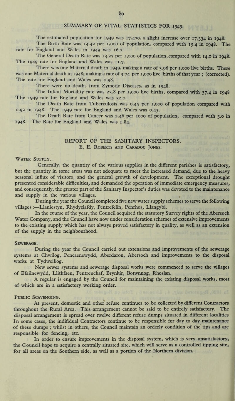 §0 SUMMARY OF VITAL STATISTICS FOR 1949. The estimated population for 1949 was 17,4705 a slight increase over 17,334 in 1948. The Birth Rate was 14.42 per 1,000 of population, compared with 15.4 in 1948. The rate for England and Wales in 1949 was 16.7. The General Death Rate was 13.27 per 1,000 of population, compared with 14.0 in 1948. The 1949 rate for England and Wales was 11.7. There was one Maternal death in 1949, making a rate of 3.96 per 1,000 live births. There was one Maternal death in 1948, making a rate of 3.74 per 1,000 live births of that year ; (corrected). The rate for England and Wales was 0.98. There were no deaths from Zymotic Diseases, as in 1948. The Infant Mortality rate was 23.8 per 1,000 live births, compared with 37.4 in 1948 The 1949 rate for England and Wales was 32.0. The Death Rate from Tuberculosis was 0.45 per 1,000 of population compared with 0.92 in 1948. The 1949 rate for England and Wales was 0.45. The Death Rate from Cancer was 2.46 per 1000 of population, compared with 3.0 in 1948. The Rate for England and Wales was 1.84. REPORT OF THE SANITARY INSPECTORS. E. E. Roberts and Caradoc Jones. Water Supply. Generally, the quantity of the various supphes in the different parishes is satisfactory, but the quantity in some areas was not adequate to meet the increased demand, due to the heavy seasonal influx of visitors, and the general growth of development. The exceptional drought presented considerable difficulties, and demanded the operation of immediate emergency measures, and consequently, the greater part of the Sanitary Inspector’s duties was devoted to the maintenance and supply in the various villages. , During the year the Council completed five new water supply schemes to serve the following villages ;—Llaniestyn, Rhydyclafdy, Pentrefelin, Penrhos, Llangybi. In the course of the year, the Council acquired the statutory Survey rights of the Abersoch Water Company, and the Council have now under consideration schemes of extensive improvements to the existing supply which has not always proved satisfactory in quahty, as well as an extension of the supply in the neighbourhood. Sewerage. During the year the Cotmcil carried out extensions and improvements of the sewerage systems at Chwilog, Pencaenewydd, Aberdaron, Abersoch and improvements to the disposal works at Tydweihog. New sewer systems and sewerage disposal works were commenced to serve the villages of Efailnewydd, Lhthfaen, Pentreuchaf, Brynkir, Botwnnog, Rhoslan. A regular is engaged by the Council for maintaining the existing disposal works, most of which are in a sstisfactory working order. Public Scavenging. At present, domestic and other refuse continues to be collected by different Contractors throughout the Rural Area. This arrangement cannot be said to be entirely satisfactory. The disposal arrangement is spread over twelve different refuse dumps situated in different localities In some cases, the indifidual Contractors continue to be responsible for day to day maintenance of these dumps ; whilst in others, the Cotmcil maintain an orderly condition of the tips and are responsible for fencing, etc. In order to ensure improvements in the disposal system, which is very unsatisfactory, the Council hope to acquire a centrally situated site, which will serve as a controlled tipping site, for all areas on the Southern side, as well as a portion of the Northern division.