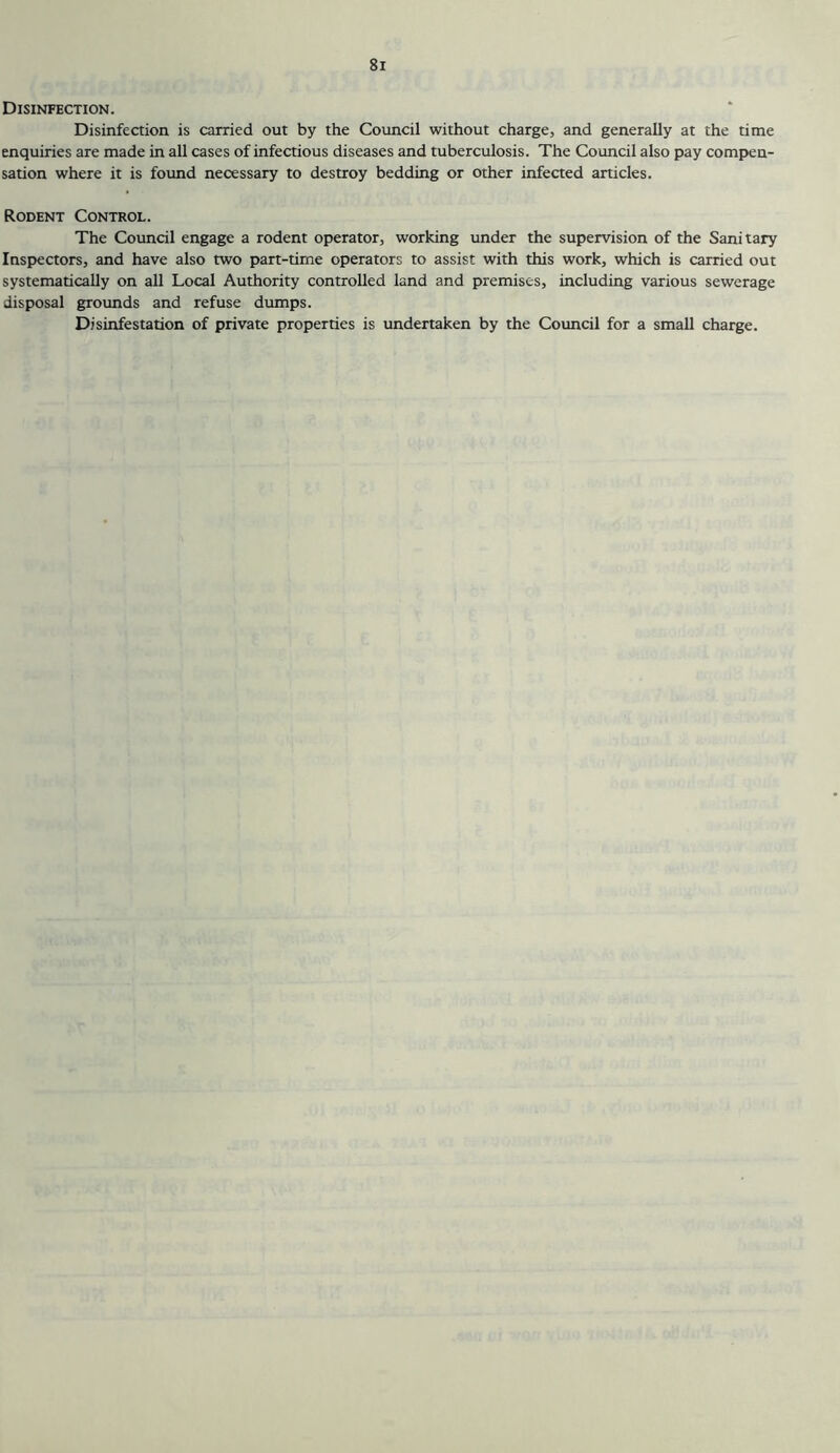 Disinfection. Disinfection is carried out by the Council without charge, and generally at the time enquiries are made in all cases of infectious diseases and tuberculosis. The Council also pay compen- sation where it is foimd necessary to destroy bedding or other infected articles. Rodent Control. The Council engage a rodent operator, working under the supervision of the Sanitary Inspectors, and have also two part-time operators to assist with this work, which is carried out systematically on all Local Authority controlled land and premises, including various sewerage disposal grounds and refuse dumps. Disinfestation of private properties is undertaken by the Council for a small charge.