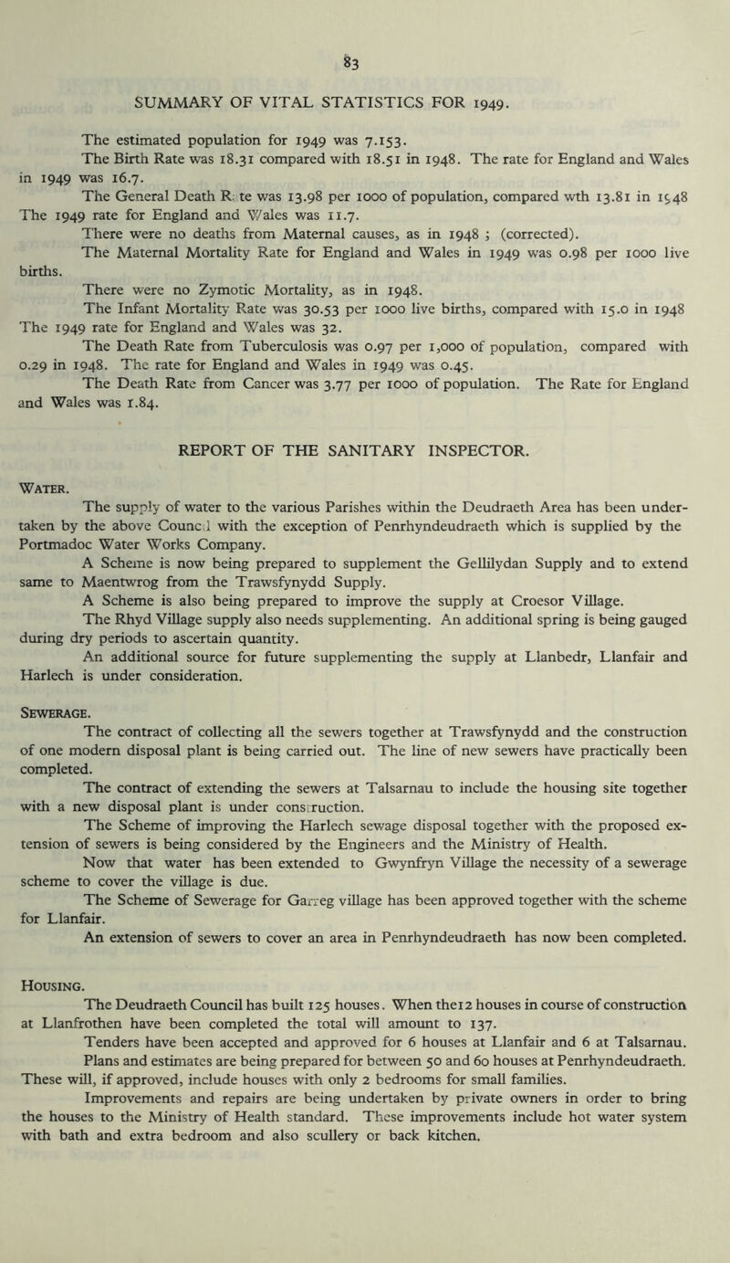 SUMMARY OF VITAL STATISTICS FOR 1949. The estimated population for 1949 was 7.153. The Birth Rate was 18.31 compared with 18.51 in 1948. The rate for England and Wales in 1949 was 16.7. The General Death R; te was 13.98 per 1000 of population, compared wth 13.81 in 1948 The 1949 rate for England and V/ales was 11.7. There were no deaths from Maternal causes, as in 1948 ; (corrected). The Maternal Mortality Rate for England and Wales in 1949 was 0.98 per 1000 live births. There were no Zymotic Mortality, as in 1948. The Infant Mortality Rate v/as 30.53 per 1000 live births, compared with 15.0 in 1948 The 1949 rate for England and Wales was 32. The Death Rate from Tuberculosis was 0.97 per 1,000 of population, compared with 0.29 in 1948. The rate for England and Wales in 1949 was 0.45. The Death Rate from Cancer was 3.77 per 1000 of population. The Rate for England and Wales was 1.84. REPORT OF THE SANITARY INSPECTOR. Water. The supply of water to the various Parishes within the Deudraeth Area has been under- taken by the above Council with the exception of Penrhyndeudraeth which is supplied by the Portmadoc Water Works Company. A Scheme is now being prepared to supplement the Gellilydan Supply and to extend same to Maentwrog from the Trawsfynydd Supply. A Scheme is also being prepared to improve the supply at Croesor Village. The Rhyd Village supply also needs supplementing. An additional spring is being gauged during dry periods to ascertain quantity. An additional source for future supplementing the supply at Llanbedr, Llanfair and Harlech is under consideration. Sewerage. The contract of collecting all the sewers together at Trawsfynydd and the construction of one modern disposal plant is being carried out. The line of new sewers have practically been completed. The contract of extending the sewers at Talsarnau to include the housing site together with a new disposal plant is under construction. The Scheme of improving the Harlech sewage disposal together with the proposed ex- tension of sewers is being considered by the Engineers and the Ministry of Health. Now that water has been extended to Gwynffyn Village the necessity of a sewerage scheme to cover the village is due. The Scheme of Sewerage for Garreg village has been approved together with the scheme for Llanfair. An extension of sewers to cover an area in Penrhyndeudraeth has now been completed. Housing. The Deudraeth Council has built 125 houses. When thei 2 houses in course of construction at Llanfrothen have been completed the total will amount to 137. Tenders have been accepted and approved for 6 houses at Llanfair and 6 at Talsarnau. Plans and estimates are being prepared for between 50 and 60 houses at Penrhyndeudraeth. These will, if approved, include houses with only 2 bedrooms for small families. Improvements and repairs are being undertaken by private owners in order to bring the houses to the Ministry of Health standard. These improvements include hot water system with bath and extra bedroom and also scullery or back kitchen.