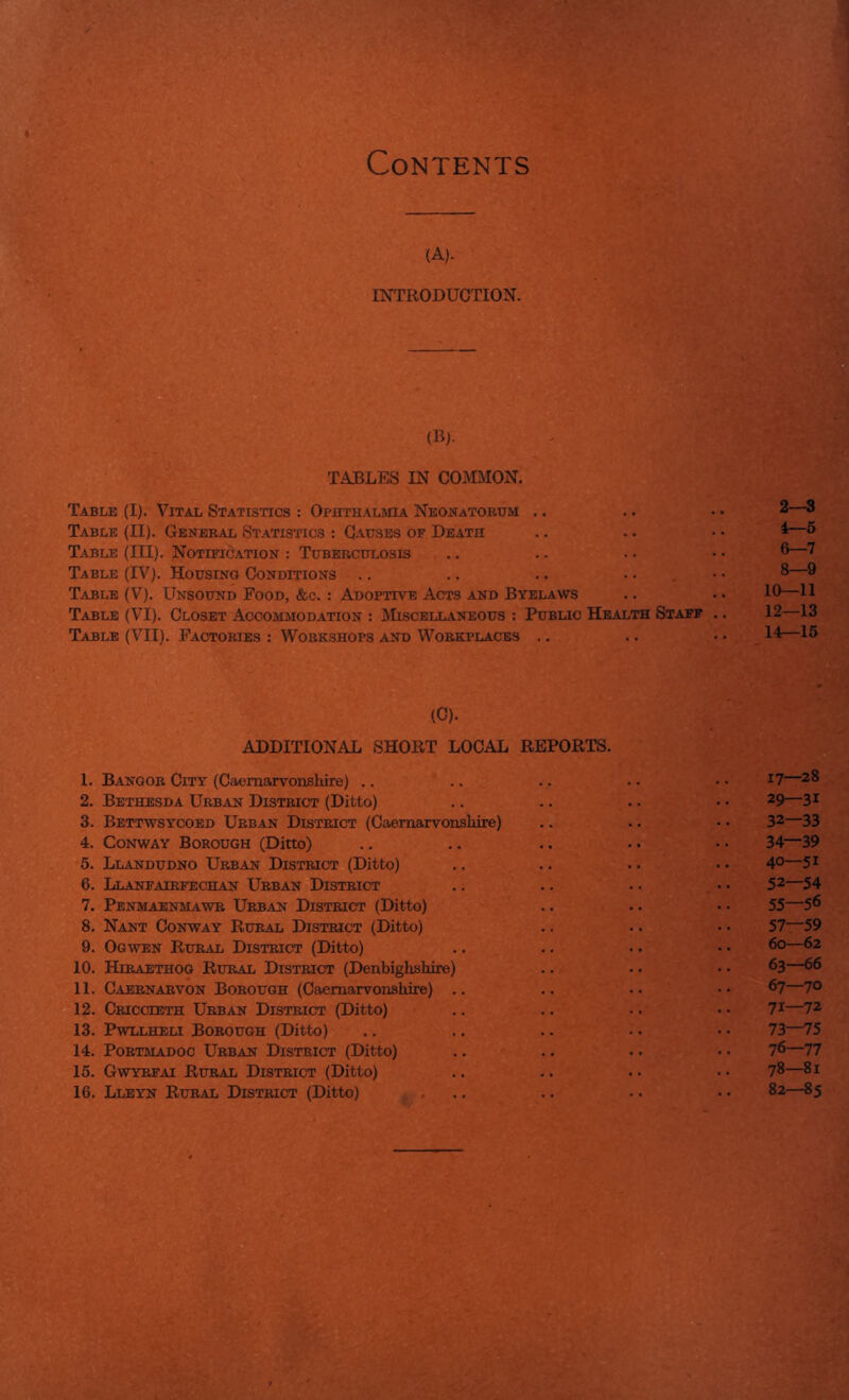 Contents (A). ESTTRODUCTION. (B). TABLES IN COMMON. Table (I). Vital Statistics : Ophthalmia Neonatobhm .. Table (II). General Statistics : Causes of Death Table (III). NoTiFidATiON : Tuberculosis Table (IV). Housing Conditions .. .. .. - • . Table (V). Unsound Food, &c. : Adoptive Acts and Byelaws Table (VI). Closet Accommodation : Miscellaneous : Public Health Staff Table (VII). Factories : Workshops and Workplaces .. 2—3 4—5 6—7 8—9 10—11 12—13 14—15 (C). ADDITIONAL SHORT LOCAL REPORTS. 1. Bangor City (Caemaoronshire) .. .. .. • • • • ^7—28 2. Bethbsda Urban District (Ditto) .. .. .. • • 29—31 3. Bettwsycoed Urban District (Caernarvonshire) .. .. • • 32—33 4. Conway Borough (Ditto) .. .. .. ■ • • ■ 34—39 5. Llandudno Urban District (Ditto) .. .. .. • • 4°—5i 6. Llanfairfechan Urban District .. .. .. • • 52—54 7. Penmaenmawr Urban District (Ditto) .. .. • • 55—5^ 8. Nant Conway Rural District (Ditto) .. .. • • 57—59 9. Ogwen Rural District (Ditto) .. .. •. ■ • ^—^2 10. Htraethog Rural District (Denbighshire) .. .. • • 63—66 11. Caernarvon Borough (Caernarvonshire) .. .. ■. • • 67—70 12. Criccteth Urban District (Ditto) .. .. .. • ■ 7t—72 13. Pwllheli Borough (Ditto) .. .. .. ■ • • • 73—75 14. PoRTMADOc Urban District (Ditto) .. .. .. • • 7^—77 15. Gwyrfai Rural District (Ditto) .. .. .. • • 78—8r 16. Lleyn Rural District (Ditto) ... .. •. • • 82—85