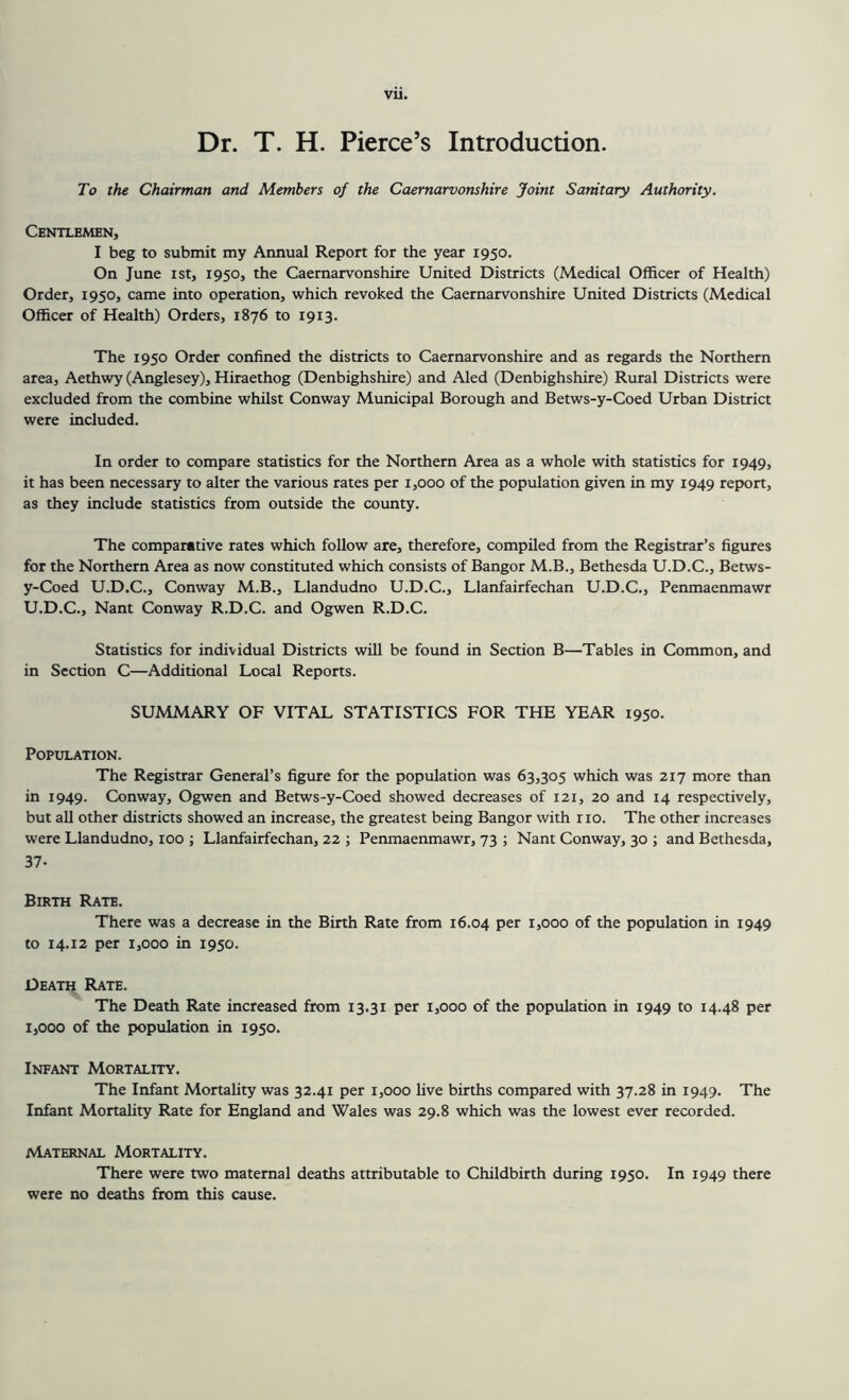 Dr. T. H. Pierce’s Introduction. To the Chairman and Members of the Caernarvonshire Joint Sanitary Authority. Gentlemen, I beg to submit my Annual Report for the year 1950. On June ist, 1950, the Caernarvonshire United Districts (Medical Officer of Health) Order, 1950, came into operation, which revoked the Caernarvonshire United Districts (Medical Officer of Health) Orders, 1876 to 1913. The 1950 Order confined the districts to Caernarvonshire and as regards the Northern area, Aethwy (Anglesey), Hiraethog (Denbighshire) and Aled (Denbighshire) Rural Districts were excluded from the combine whilst Conway Municipal Borough and Betws-y-Coed Urban District were included. In order to compare statistics for the Northern Area as a whole with statistics for 1949, it has been necessary to alter the various rates per 1,000 of the population given in my 1949 report, as they include statistics from outside the county. The comparative rates which follow are, therefore, compiled from the Registrar’s figures for the Northern Area as now constituted which consists of Bangor M.B., Bethesda U.D.C., Betws- y-Coed U.D.C., Conway M.B., Llandudno U.D.C., Llanfairfechan U.D.C., Penmaenmawr U.D.C., Nant Conway R.D.C. and Ogwen R.D.C. Statistics for individual Districts will be found in Section B—Tables in Common, and in Section C—Additional Local Reports. SUMMARY OF VITAL STATISTICS FOR THE YEAR 1950. Population. The Registrar General’s figure for the population was 63,305 which was 217 more than in 1949. Conway, Ogwen and Betws-y-Coed showed decreases of 121, 20 and 14 respectively, but all other districts showed an increase, the greatest being Bangor with no. The other increases were Llandudno, too ; Llanfairfechan, 22 ; Penmaenmawr, 73 ; Nant Conway, 30 ; and Bethesda, 37- Birth Rate. There was a decrease in the Birth Rate from 16.04 per 1,000 of the population in 1949 to 14.12 per 1,000 in 1950. Death Rate. The Death Rate increased from 13.31 per 1,000 of the population in 1949 to 14.48 per 1,000 of the population in 1950. Infant Mortality. The Infant Mortality was 32.41 per 1,000 live births compared with 37.28 in 1949. The Infant Mortality Rate for England and Wales was 29.8 which was the lowest ever recorded. Maternal Mortality. There were two maternal deaths attributable to Childbirth during 1950. In 1949 there were no deaths from this cause.
