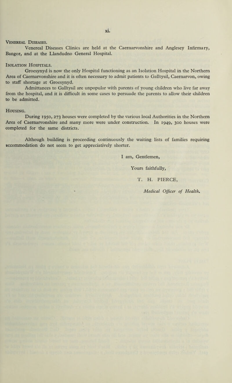 Venereal Diseases. Venereal Diseases Clinics are held at the Caernarvonshire and Anglesey Infirmary, Bangor, and at the Llandudno General Hospital. Isolation Hospitals. Groesynyd is now the only Hospital functioning as an Isolation Hospital in the Northern Area of Caernarvonshire and it is often necessary to admit patients to Galltysil, Caernarvon, owing to staff shortage at Groesynyd. Admittances to Galltysil are unpopular with parents of young children who live far away from the hospital, and it is difficult in some cases to persuade the parents to allow their children to be admitted. Housing. During 1950, 273 houses were completed by the various local Authorities in the Northern Area of Caernarvonshire and many more were under construction. In 1949, 300 houses were completed for the same districts. Although building is proceeding continuously the waiting fists of families requiring accommodation do not seem to get appreciatively shorter. I am. Gentlemen, Yours faithfully, T. H. PIERCE, Medical Officer of Health,