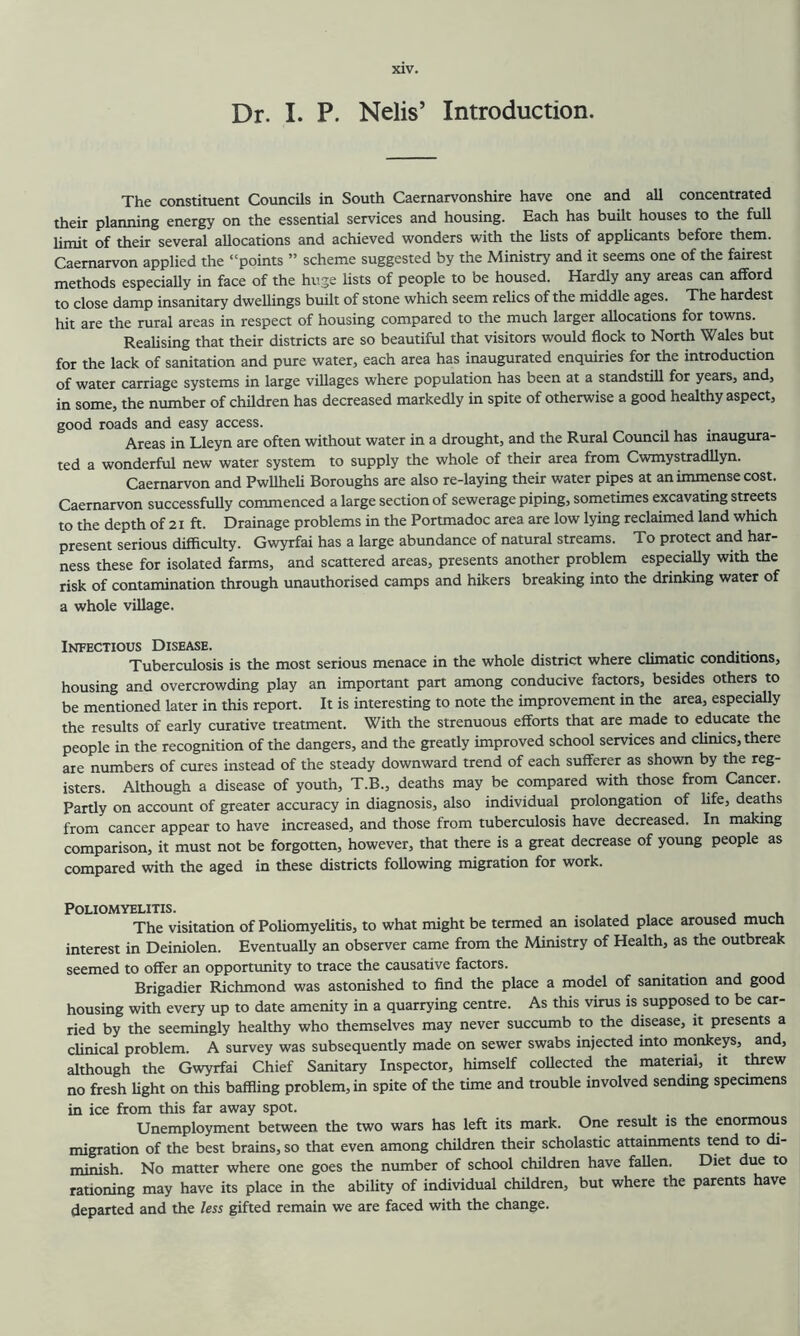 Dr. I. P. Nelis’ Introduction. The constituent Councils in South Caernarvonshire have one and all concentrated their planning energy on the essential services and housing. Each has built houses to the full limit of their several allocations and achieved wonders with the lists of applicants before them. Caernarvon applied the “points ” scheme suggested by the Ministry and it seems one of the fairest methods especiaUy in face of the huge lists of people to be housed. Hardly any areas can afford to close damp insanitary dweUings built of stone which seem relics of the middle ages. The hardest hit are the rural areas in respect of housing compared to the much larger allocations for towns. Realising that their districts are so beautiful that visitors would flock to North Wales but for the lack of sanitation and pure water, each area has inaugurated enquiries for the introduction of water carriage systems in large villages where population has been at a standstill for years, and, in some, the number of children has decreased markedly in spite of otherwise a good healthy aspect, good roads and easy access. Areas in Lleyn are often without water in a drought, and the Rural Council has inaugura- ted a wonderful new water system to supply the whole of their area from Cwmystradllyn. Caernarvon and Pwllheli Boroughs are also re-laying their water pipes at an immense cost. Caernarvon successfully commenced a large section of sewerage piping, sometimes excavating streets to the depth of 21 ft. Drainage problems in the Portmadoc area are low lying reclaimed land which present serious difficulty. Gwyrfai has a large abundance of natural streams. To protect and har- ness these for isolated farms, and scattered areas, presents another problem especially with the risk of contamination through unauthorised camps and hikers breaking into the drinking water of a whole village. Infectious Disease. . Tuberculosis is the most serious menace in the whole district where climatic conditions, housing and overcrowding play an important part among conducive factors, besides others to be mentioned later in this report. It is interesting to note the improvement in the area, especially the results of early curative treatment. With the strenuous efforts that are made to educate the people in the recognition of the dangers, and the greatly improved school services and climes, there are numbers of cures instead of the steady downward trend of each sufferer as shown by the reg- isters. Although a disease of youth, T.B., deaths may be compared with those from Cancer. Partly on account of greater accuracy in diagnosis, also individual prolongation of life, deaths from cancer appear to have increased, and those from tuberculosis have decreased. In making comparison, it must not be forgotten, however, that there is a great decrease of young people as compared with the aged in these districts following migration for work. Poliomyelitis. . . , j u The visitation of Poliomyelitis, to what might be termed an isolated place aroused much interest in Deiniolen. Eventually an observer came from the IVlinistry of Health, as the outbreak seemed to offer an opportunity to trace the causative factors. Brigadier Richmond was astonished to find the place a model of sanitation and good housing with every up to date amenity in a quarrying centre. As this virus is supposed to be car- ried by the seemingly healthy who themselves may never succumb to the disease, it presents a clinical problem. A survey was subsequently made on sewer swabs injected into monkeys, and, although the Gwyrfai Chief Sanitary Inspector, himself collected the material, it threw no fresh light on this baffling problem, in spite of the time and trouble involved sending specimens in ice from this far away spot. Unemployment between the two wars has left its mark. One result is the enormous migration of the best brains, so that even among children their scholastic attainments tend to di- minish. No matter where one goes the number of school children have fallen. Diet due to rationing may have its place in the ability of individual children, but where the parents have departed and the less gifted remain we are faced with the change.
