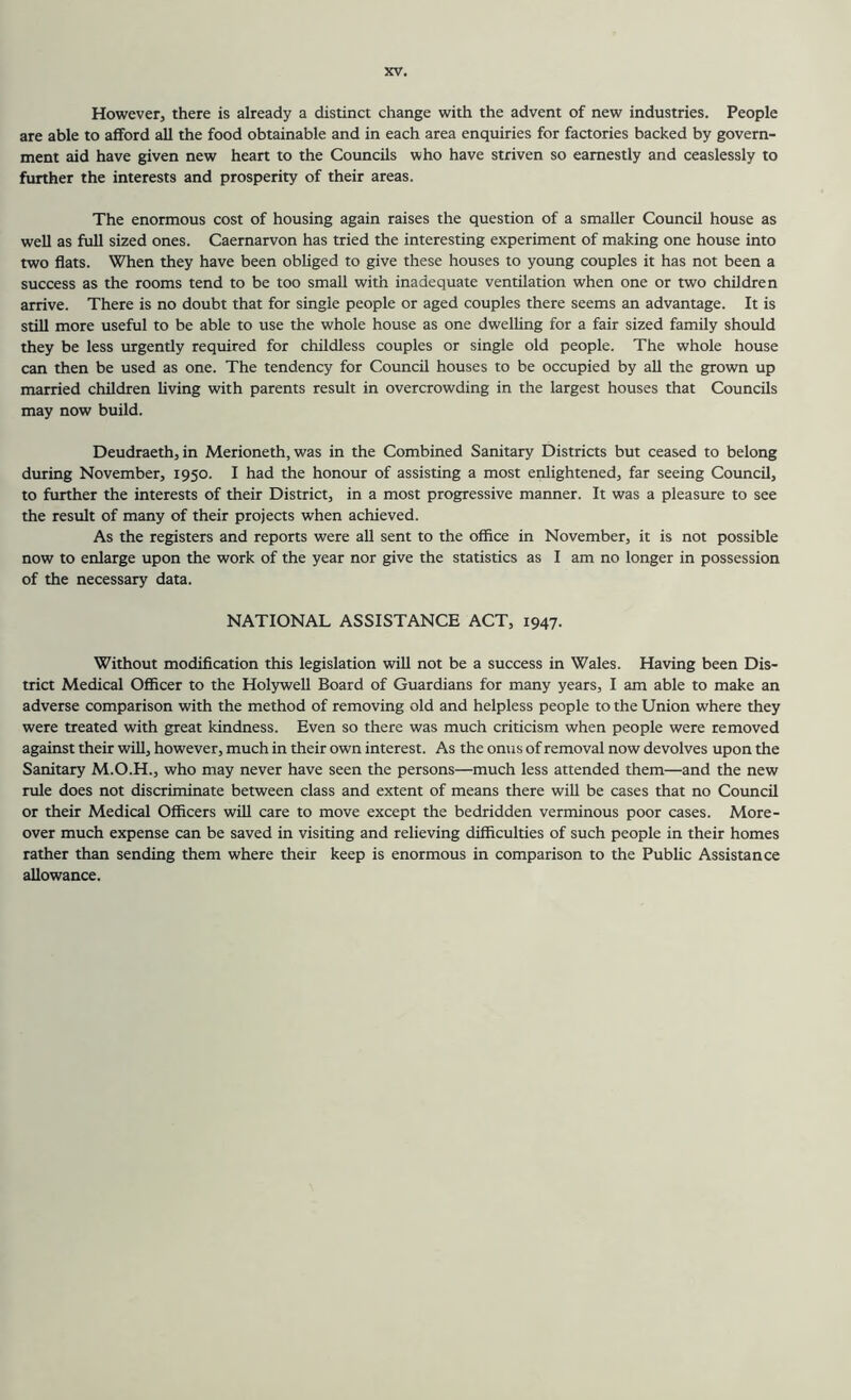 However, there is already a distinct change with the advent of new industries. People are able to afford all the food obtainable and in each area enquiries for factories backed by govern- ment aid have given new heart to the Councils who have striven so earnestly and ceaslessly to further the interests and prosperity of their areas. The enormous cost of housing again raises the question of a smaller Council house as well as full sized ones. Caernarvon has tried the interesting experiment of making one house into two flats. When they have been obliged to give these houses to young couples it has not been a success as the rooms tend to be too small with inadequate ventilation when one or two children arrive. There is no doubt that for single people or aged couples there seems an advantage. It is still more useful to be able to use the whole house as one dwelling for a fair sized family should they be less lurgently required for childless couples or single old people. The whole house can then be used as one. The tendency for Council houses to be occupied by all the grown up married children living with parents result in overcrowding in the largest houses that Councils may now build. Deudraeth, in Merioneth, was in the Combined Sanitary Districts but ceased to belong during November, 1950. I had the honour of assisting a most enlightened, far seeing Council, to further the interests of their District, in a most progressive manner. It was a pleasure to see the result of many of their projects when achieved. As the registers and reports were all sent to the office in November, it is not possible now to enlarge upon the work of the year nor give the statistics as I am no longer in possession of the necessary data. NATIONAL ASSISTANCE ACT, 1947. Without modification this legislation will not be a success in Wales. Having been Dis- trict Medical Officer to the Holywell Board of Guardians for many years, I am able to make an adverse comparison with the method of removing old and helpless people to the Union where they were treated with great kindness. Even so there was much criticism when people were removed against their will, however, much in their own interest. As the onus of removal now devolves upon the Sanitary M.O.H., who may never have seen the persons—much less attended them—and the new rule does not discriminate between class and extent of means there will be cases that no Council or their Medical Officers wiU care to move except the bedridden verminous poor cases. More- over much expense can be saved in visiting and relieving difficulties of such people in their homes rather than sending them where their keep is enormous in comparison to the Public Assistance allowance.