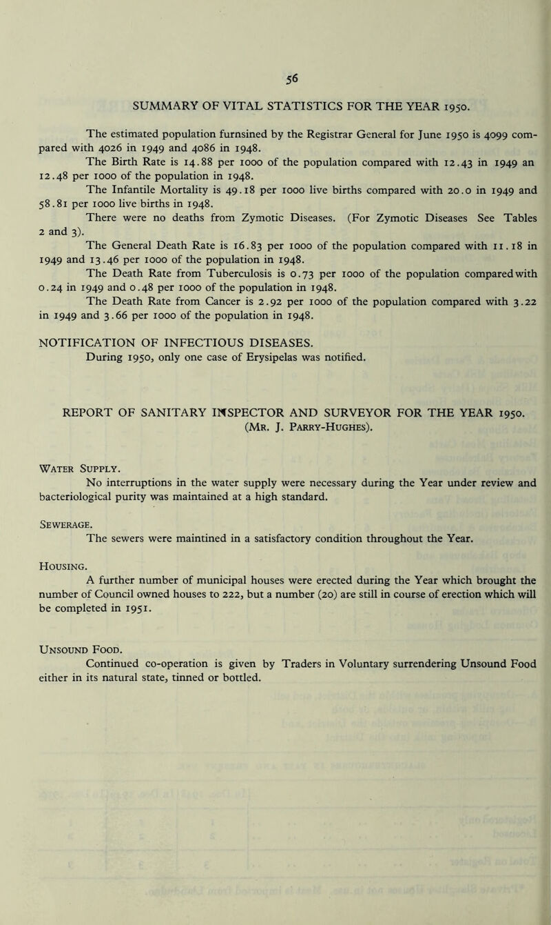 SUMMARY OF VITAL STATISTICS FOR THE YEAR 1950. The estimated population furnsined by the Registrar General for June 1950 is 4099 com- pared with 4026 in 1949 and 4086 in 1948. The Birth Rate is 14.88 per 1000 of the population compared with 12.43 ^949 ^n 12.48 per 1000 of the population in 1948. The Infantile Mortality is 49.18 per 1000 live births compared with 20.0 in 1949 and 58.81 per 1000 live births in 1948. There were no deaths from Zymotic Diseases. (For Zymotic Diseases See Tables 2 and 3). The General Death Rate is 16.83 per 1000 of the population compared with ii. 18 in 1949 and 13.46 per 1000 of the population in 1948. The Death Rate from Tuberculosis is 0.73 per 1000 of the population compared with 0.24 in 1949 and 0.48 per 1000 of the population in 1948. The Death Rate from Cancer is 2.92 per 1000 of the population compared with 3.22 in 1949 and 3.66 per 1000 of the population in 1948. NOTIFICATION OF INFECTIOUS DISEASES. During 1950, only one case of Erysipelas was notified. REPORT OF SANITARY INSPECTOR AND SURVEYOR FOR THE YEAR 1950. (Mr. J. Parry-Hughes). Water Supply. No interruptions in the water supply were necessary during the Year under review and bacteriological purity was maintained at a high standard. Sewerage. The sewers were maintined in a satisfactory condition throughout the Year. Housing. A further number of municipal houses were erected during the Year which brought the number of Council owned houses to 222, but a number (20) are still in course of erection which will be completed in 1951. Unsound Food. Continued co-operation is given by Traders in Voluntary surrendering Unsound Food either in its natural state, tinned or bottled.