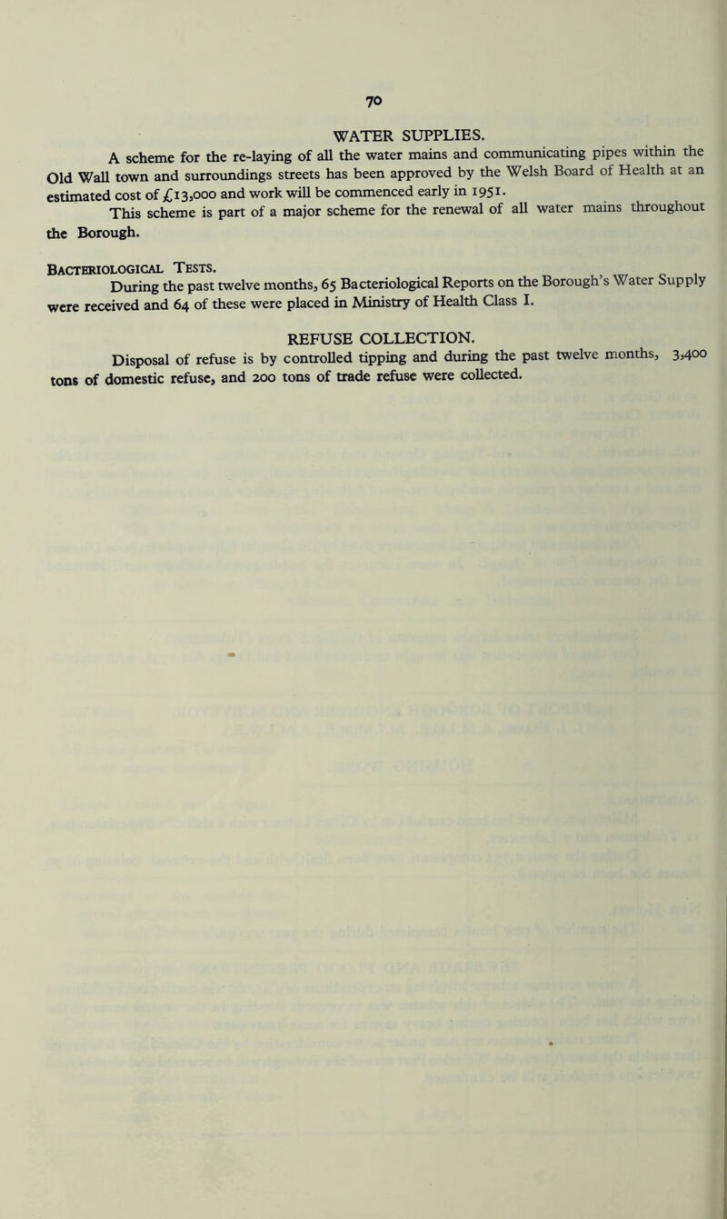 WATER SUPPLIES. A scheme for the re-laying of all the water mains and communicating pipes within the Old Wall town and surroundings streets has been approved by the Welsh Board of Health at an estimated cost of £13,000 and work will be commenced early in 1951. This scheme is part of a major scheme for the renewal of all water mains throughout the Borough. Bacteriological Tests. During the past twelve months, 65 Bacteriological Reports on the Borough s Water Supply were received and 64 of these were placed in Ministry of Health Class I. REFUSE COLLECTION. Disposal of refuse is by controlled tipping and during the past twelve months, 3,400 tons of domestic refuse, and 200 tons of trade refuse were collected.