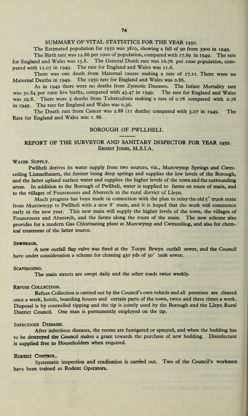 SUMMARY OF VITAL STATISTICS FOR THE YEAR 1950. The Estimated population for 1950 was 3810, showing a fall of 90 from 3900 in 1949. The Birth rate was 12.86 per 1000 of population, compared with 17.69 in 1949. The rate for England and Wales was 15.8. The General Death rate was 16.76 per 1000 population, com- pared with 12.05 in 1949. The rate for England and Wales was 11.6. There was one death from Maternal causes making a rate of 17.11. There were no Maternal Deaths in 1949. The 1950 rate for England and Wales was 0.86. As in 1949 there were no deaths from Zymotic Diseases. The Infant Mortality rate was 50.84 per 1000 live births, compared with 43.47 in 1949. The rate for England and Wales was 29.8. There were 3 deaths from Tuberculosis making a rate of 0.78 compared with 0.76 in 1949. The rate for England and Wales was 0.36. The Death rate from Cancer was 2.88 (ii deaths) compared with 3.07 in 1949. The Rate for England and Wales was 1.88. BOROUGH OF PWLLHELI. REPORT OF THE SURVEYOR AND SANITARY INSPECTOR FOR YEAR 1950. Ernest Jones, M.S.I.A. Water Supply. Pwllheli derives its water supply from two sources, viz., Murcwymp Springs and Cwm- ceiliog Llanaelhaiam, the former being deep springs and supplies the low levels of the Borough, and the latter upland surface water and supplies the higher levels of the town and the surrounding areas. In addition to the Borough of Pwllheli, water is supplied to farms en route of main, and to the villages of Fourcrosses and Abererch in the rural district of Lleyn. Much progress has been made in connection with the plan to relay the old 5 trunk main from Murcwmyp to Pwllheli with a new 8 main, and it is hoped that the work will commence early in the new year. This new main will supply the higher levels of the town, the villages of Fourcrosses and Abererch, and the farms along the route of the main. The new scheme also provides for a modern Gas Chlorinating plant at Murcwymp and Cwmceiliog, and also for chem- ical treatment of the latter source. Sewerage. A new outfall flap valve was fixed at the Tocyn Brwyn outfall sewer, and the Council have under consideration a scheme for cleaning 430 yds of 30 tank sewer. Scavenging. The main streets are swept daily and the other roads twice weekly. Refuse Collection. Refuse Collection is carried out by the Council’s own vehicle and all premises are cleared once a week, hotels, boarding houses and certain parts of the town, twice and three times a week. Disposal is by controlled tipping and the tip is jointly used by the Borough and the Lleyn Rural District Council. One man is permanently employed on the tip. Infectious Diseases. After infectious diseases, the rooms are fumigated or sprayed, and when the bedding has to be destroyed the Council makes a grant towards the purchase of new bedding. Disinfectant is supplied free to Householders when required. Rodent Control. Systematic inspection and eradication is carried out. Two of the Council’s workmen have been trained as Rodent Operators.