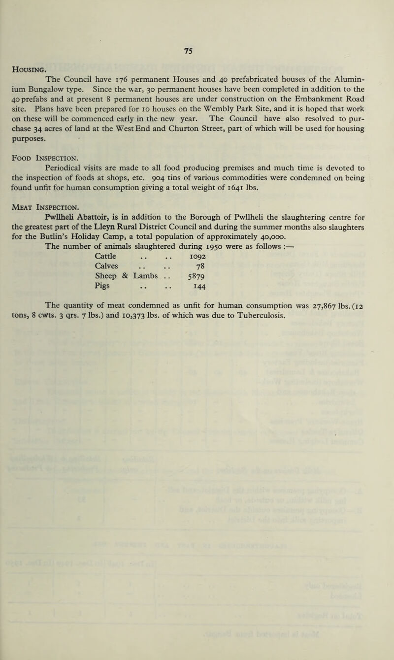 Housing. The Council have 176 permanent Houses and 40 prefabricated houses of the Alumin- ium Bungalow type. Since the war, 30 permanent houses have been completed in addition to the 40 prefabs and at present 8 permanent houses are under construction on the Embankment Road site. Plans have been prepared for 10 houses on the Wembly Park Site, and it is hoped that work on these will be commenced early in the new year. The Council have also resolved to pur- chase 34 acres of land at the West End and Churton Street, part of which will be used for housing purposes. Food Inspection. Periodical visits are made to all food producing premises and much time is devoted to the inspection of foods at shops, etc. 904 tins of various commodities were condemned on being found unfit for human consumption giving a total weight of 1641 lbs. Meat Inspection. Pwllheli Abattoir, is in addition to the Borough of Pwllheli the slaughtering centre for the greatest part of the Lleyn Rural District Council and during the summer months also slaughters for the Butlin’s Holiday Camp, a total population of approximately 40,000. The number of animals slaughtered during 1950 were as follows ;— Cattle 1092 Calves 78 Sheep & Lambs .. 5879 Pigs 144 The quantity of meat condemned as unfit for human consumption was 27,867 lbs. (12 tons, 8 cwts. 3 qrs. 7 lbs.) and 10,373 lbs. of which was due to Tuberculosis.