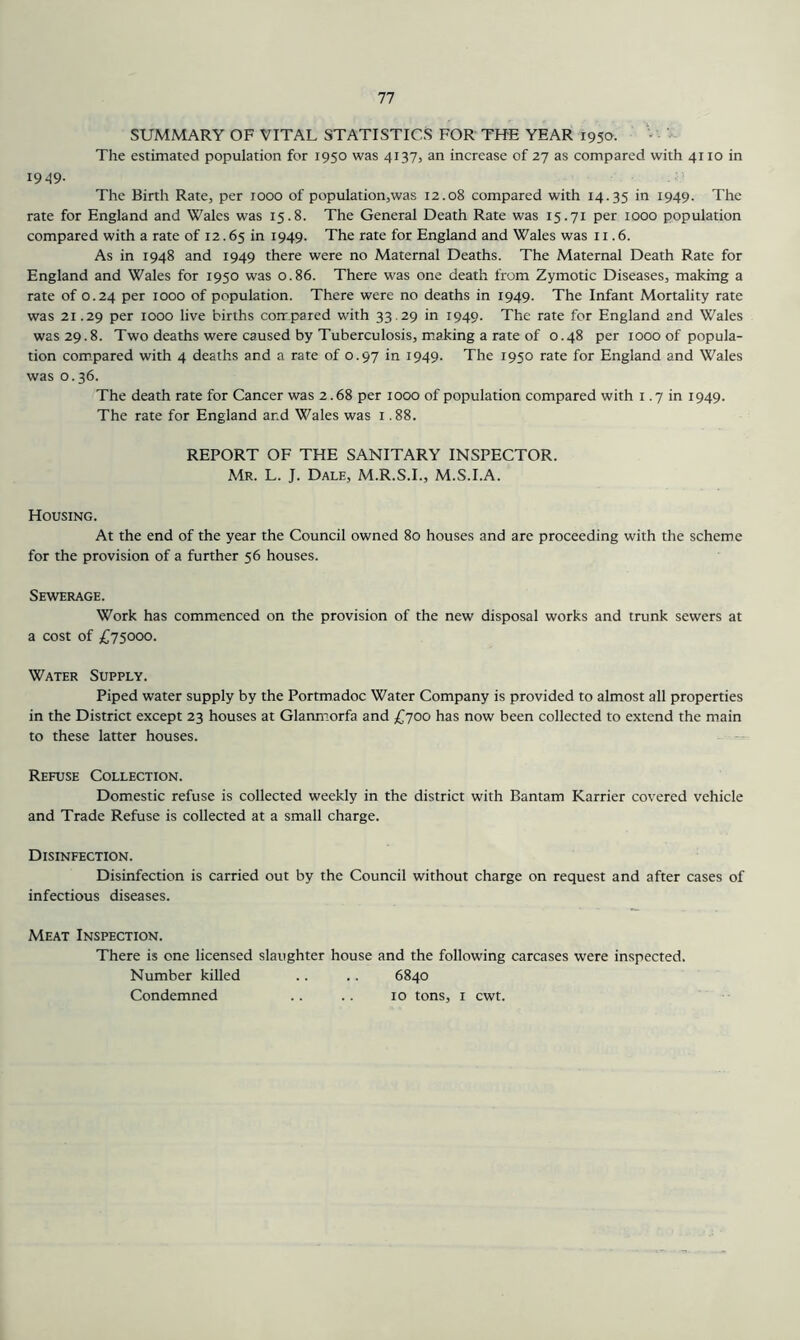 SUMMARY OF VITAL STATISTICS FOR THE YEAR 1950. The estimated population for 1950 was 4137, an increase of 27 as compared with 4110 in 1949- The Birth Rate, per 1000 of population,was 12.08 compared with 14.35 in i949- The rate for England and Wales was 15.8. The General Death Rate was 15.71 per 1000 population compared with a rate of 12.65 in 1949. The rate for England and Wales was 11.6. As in 1948 and 1949 there were no Maternal Deaths. The Maternal Death Rate for England and Wales for 1950 was 0.86. There was one death from Zymotic Diseases, making a rate of 0.24 per 1000 of population. There were no deaths in 1949. The Infant Mortality rate was 21.29 per 1000 live births compared with 33.29 in 1949. The rate for England and Wales was 29.8. Two deaths were caused by Tuberculosis, making a rate of 0.48 per 1000 of popula- tion compared with 4 deaths and a rate of 0.97 in 1949. The 1950 rate for England and Wales was 0.36. The death rate for Cancer was 2.68 per 1000 of population compared with i .7 in 1949. The rate for England and Wales was i .88. REPORT OF THE SANITARY INSPECTOR. Mr. L. J. Dale, M.R.S.I., M.S.I.A. Housing. At the end of the year the Council owned 80 houses and are proceeding with the scheme for the provision of a further 56 houses. Sewerage. Work has commenced on the provision of the new disposal works and trunk sewers at a cost of £75000. Water Supply. Piped water supply by the Portmadoc Water Company is provided to almost all properties in the District except 23 houses at Glanmorfa and £700 has now been collected to extend the main to these latter houses. Refuse Collection. Domestic refuse is collected weekly in the district with Bantam Karrier covered vehicle and Trade Refuse is collected at a small charge. Disinfection. Disinfection is carried out by the Council without charge on request and after cases of infectious diseases. Meat Inspection. There is one licensed slaughter house and the following carcases were inspected. Number killed .. .. 6840 Condemned .. .. 10 tons, i cwt.