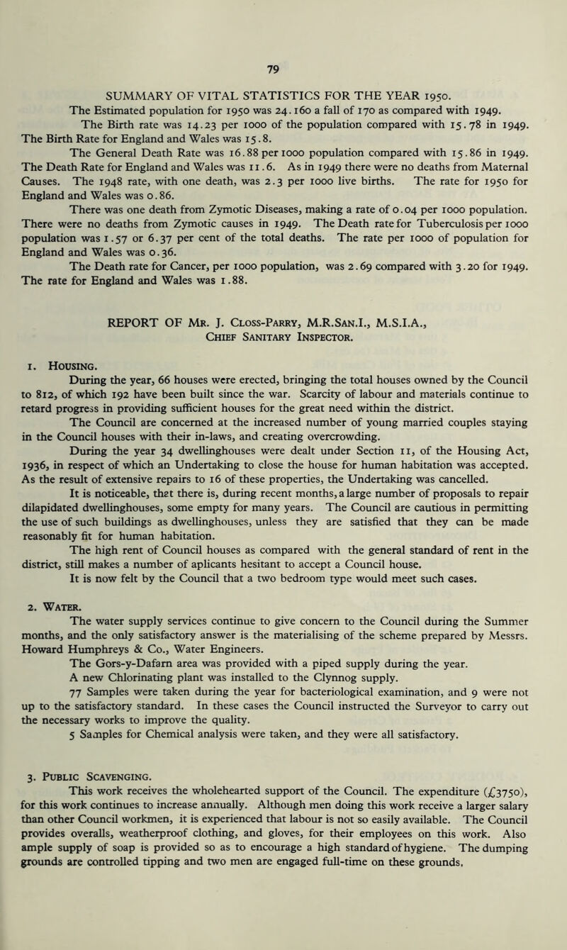 SUMMARY OF VITAL STATISTICS FOR THE YEAR 1950. The Estimated population for 1950 was 24.160 a fall of 170 as compared with 1949. The Birth rate was 14.23 per 1000 of the population compared with 15.78 in 1949. The Birth Rate for England and Wales was 15.8. The General Death Rate was 16.88 per 1000 population compared with 15.86 in 1949. The Death Rate for England and Wales was 11.6. As in 1949 there were no deaths from Maternal Causes. The 1948 rate, with one death, was 2.3 per 1000 live births. The rate for 1950 for England and Wales was o. 86. There was one death from Zymotic Diseases, making a rate of 0.04 per 1000 population. There were no deaths from Zymotic causes in 1949. The Death rate for Tuberculosis per 1000 population was 1.57 or 6.37 per cent of the total deaths. The rate per 1000 of population for England and Wales was 0.36. The Death rate for Cancer, per 1000 population, was 2.69 compared with 3.20 for 1949. The rate for England and Wales was 1.88. REPORT OF Mr. J. Closs-Parry, M.R.San.I., M.S.I.A., Chief Sanitary Inspector. 1. Housing. During the year, 66 houses were erected, bringing the total houses owned by the Council to 812, of which 192 have been built since the war. Scarcity of labour and materials continue to retard progress in providing sufficient houses for the great need within the district. The Council are concerned at the increased number of young married couples staying in the Council houses with their in-laws, and creating overcrowding. During the year 34 dwellinghouses were dealt under Section ii, of the Housing Act, 1936, in respect of which an Undertaking to close the house for human habitation was accepted. As the result of extensive repairs to 16 of these properties, the Undertaking was cancelled. It is noticeable, that there is, during recent months, a large number of proposals to repair dilapidated dwellinghouses, some empty for many years. The Council are cautious in permitting the use of such buildings as dwellinghouses, unless they are satisfied that they can be made reasonably fit for human habitation. The high rent of Council houses as compared with the general standard of rent in the district, still makes a number of aplicants hesitant to accept a Council house. It is now felt by the Council that a two bedroom type would meet such cases. 2. Water. The water supply services continue to give concern to the Council during the Summer months, and the only satisfactory answer is the materialising of the scheme prepared by Messrs. Howard Humphreys & Co., Water Engineers. The Gors-y-Dafam area was provided with a piped supply during the year. A new Chlorinating plant was installed to the Clynnog supply. 77 Samples were taken during the year for bacteriological examination, and 9 were not up to the satisfactory standard. In these cases the Council instructed the Surveyor to carry out the necessary works to improve the quality. 5 Samples for Chemical analysis were taken, and they were all satisfactory. 3. Public Scavenging. This work receives the wholehearted support of the Council. The expenditure (£3750), for this work continues to increase annually. Although men doing this work receive a larger salary than other Council workmen, it is experienced that labour is not so easily available. The Council provides overalls, weatherproof clothing, and gloves, for their employees on this work. Also ample supply of soap is provided so as to encourage a high standard of hygiene. The dumping grounds are controlled tipping and two men are engaged full-time on these grounds.