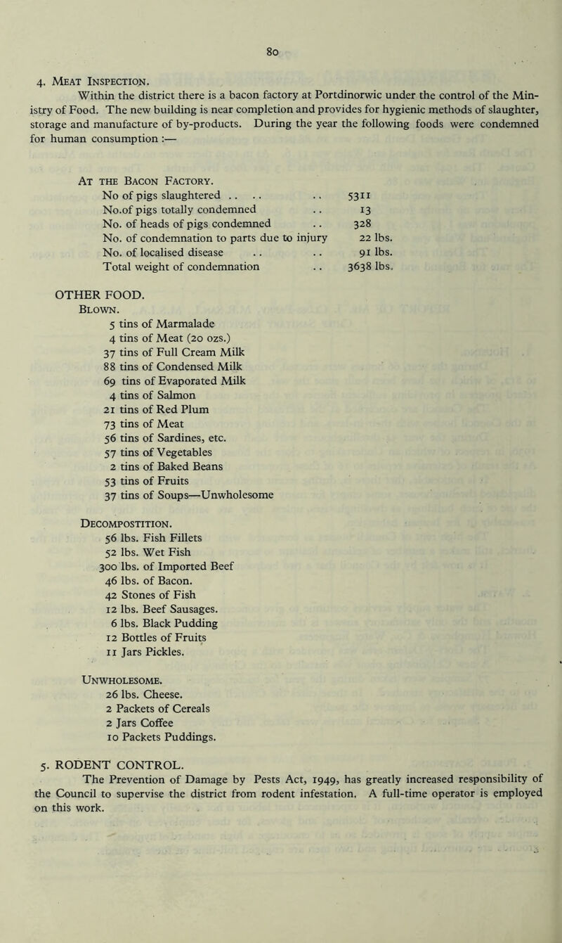 4. Meat Inspection. Within the district there is a bacon factory at Portdinorwic under the control of the Min- istry of Food. The new building is near completion and provides for hygienic methods of slaughter, storage and manufacture of by-products. During the year the following foods were condemned for human consumption :— At the Bacon Factory. No of pigs slaughtered .... No.of pigs totally condemned No. of heads of pigs condemned No. of condemnation to parts due to injury No. of localised disease Total weight of condemnation 5311 13 328 22 lbs. 91 lbs. 3638 lbs. OTHER FOOD. Blown. 5 tins of Marmalade 4 tins of Meat (20 ozs.) 37 tins of Full Cream Milk 88 tins of Condensed Milk 69 tins of Evaporated Milk 4 tins of Salmon 21 tins of Red Plum 73 tins of Meat 56 tins of Sardines, etc. 57 tins of Vegetables 2 tins of Baked Beans 53 tins of Fruits 37 tins of Soups—Unwholesome Decompostition. 56 lbs. Fish Fillets 52 lbs. Wet Fish 300 lbs. of Imported Beef 46 lbs. of Bacon. 42 Stones of Fish 12 lbs. Beef Sausages. 6 lbs. Black Pudding 12 Bottles of Fruits II Jars Pickles. Unwholesome. 26 lbs. Cheese. 2 Packets of Cereals 2 Jars Coffee 10 Packets Puddings. 5. RODENT CONTROL. The Prevention of Damage by Pests Act, 1949, has greatly increased responsibility of the Council to supervise the district from rodent infestation. A full-time operator is employed on this work.