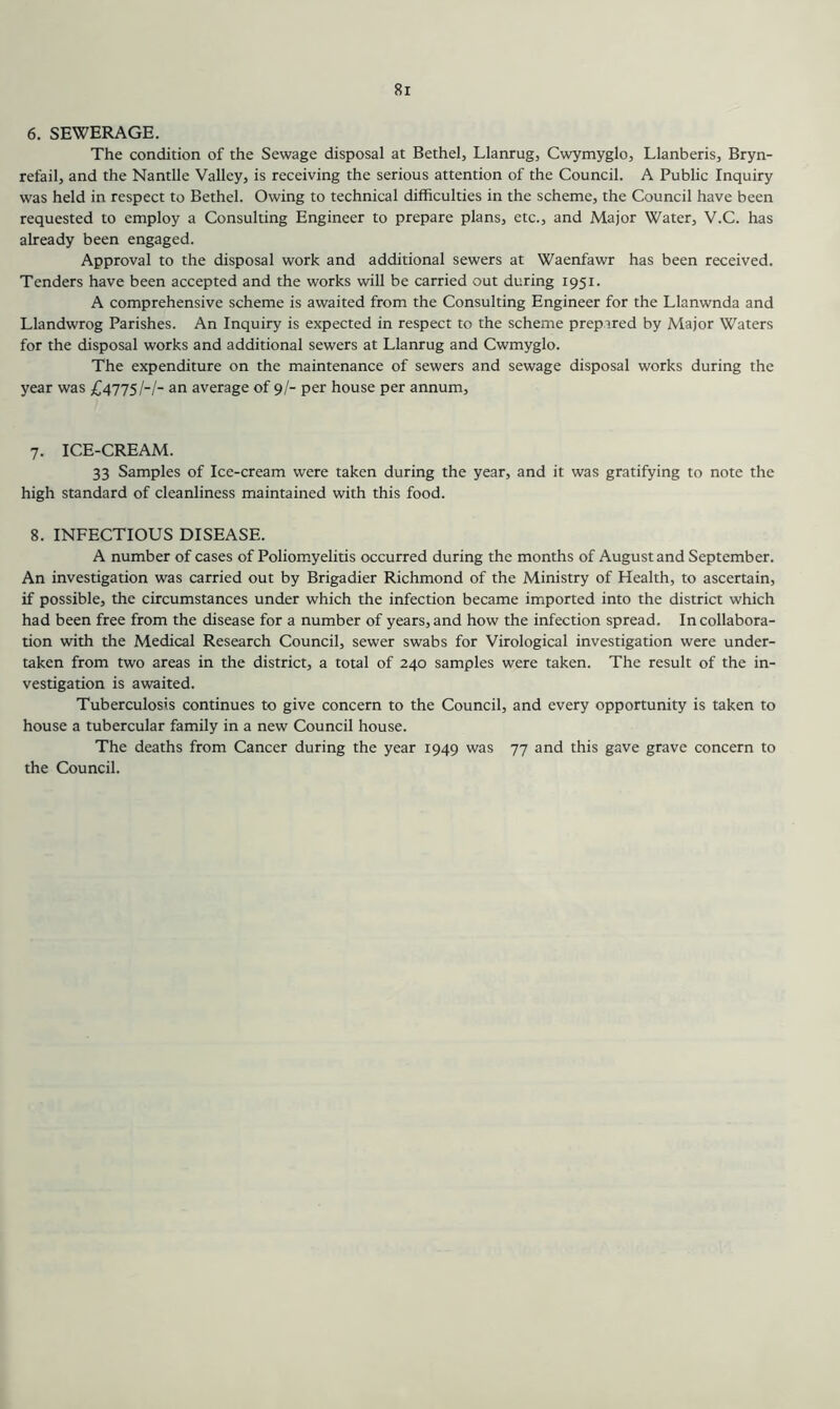6. SEWERAGE. The condition of the Sewage disposal at Bethel, Llanrug, Cwymyglo, Llanberis, Bryn- refail, and the Nantlle Valley, is receiving the serious attention of the Council. A Public Inquiry was held in respect to Bethel. Owing to technical difficulties in the scheme, the Council have been requested to employ a Consulting Engineer to prepare plans, etc., and Major Water, V.C. has already been engaged. Approval to the disposal work and additional sewers at Waenfawr has been received. Tenders have been accepted and the works will be carried out during 1951. A comprehensive scheme is awaited from the Consulting Engineer for the Llanwnda and Llandwrog Parishes. An Inquiry is expected in respect to the scheme prepared by Major Waters for the disposal works and additional sewers at Llanrug and Cwmyglo. The expenditure on the maintenance of sewers and sewage disposal works during the year was £4775/-/- an average of 9/- per house per annum. 7. ICE-CREAM. 33 Samples of Ice-cream were taken during the year, and it was gratifying to note the high standard of cleanliness maintained with this food. 8. INFECTIOUS DISEASE. A number of cases of Poliomyelitis occurred during the months of August and September. An investigation was carried out by Brigadier Richmond of the Ministry of Health, to ascertain, if possible, the circumstances under which the infection became imported into the district which had been free from the disease for a number of years, and how the infection spread. In collabora- tion with the Medical Research Council, sewer swabs for Virological investigation were under- taken from two areas in the district, a total of 240 samples were taken. The result of the in- vestigation is awaited. Tuberculosis continues to give concern to the Council, and every opportunity is taken to house a tubercular family in a new Council house. The deaths from Cancer during the year 1949 was 77 and this gave grave concern to the Council.