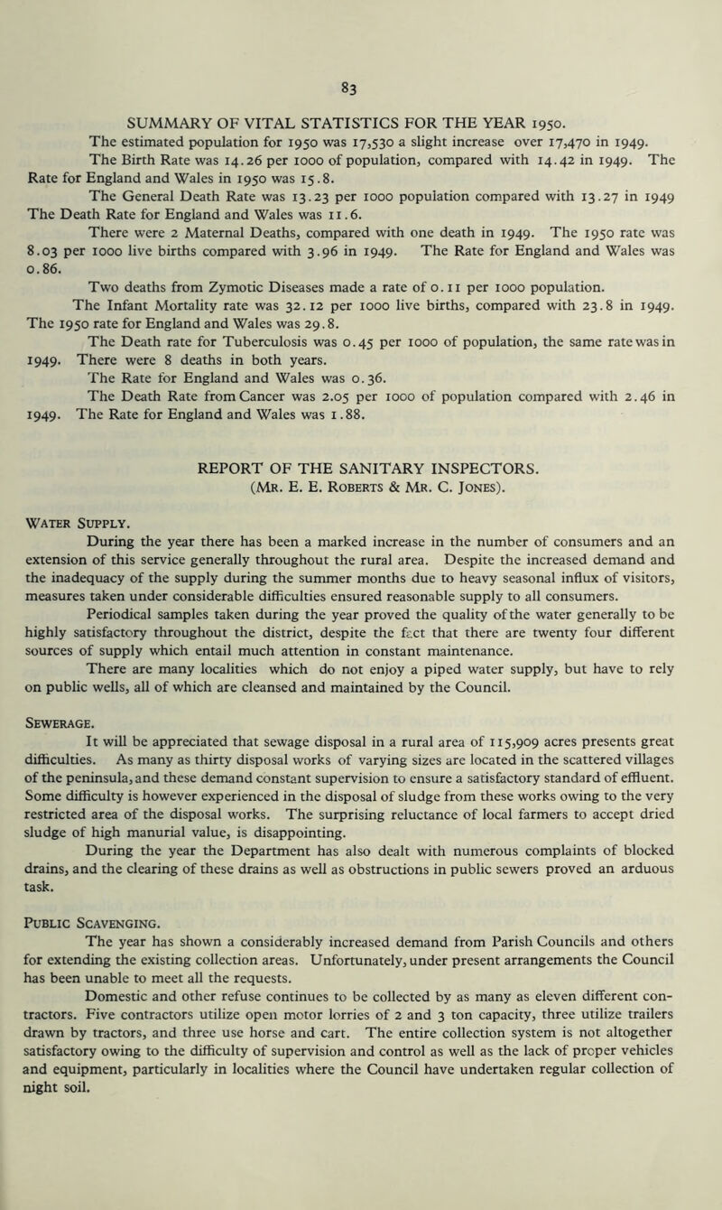 SUMMARY OF VITAL STATISTICS FOR THE YEAR 1950. The estimated population for 1950 was 17,530 a slight increase over 17,470 in 1949. The Birth Rate was 14.26 per 1000 of population, compared with 14.42 in 1949. The Rate for England and Wales in 1950 was 15.8. The General Death Rate was 13.23 per 1000 population compared with 13.27 in 1949 The Death Rate for England and Wales was ii .6. There were 2 Maternal Deaths, compared with one death in 1949. The 1950 rate was 8.03 per 1000 live births compared with 3.96 in 1949. The Rate for England and Wales was 0.86. Two deaths from Zymotic Diseases made a rate of o. ii per 1000 population. The Infant Mortality rate was 32.12 per 1000 live births, compared with 23.8 in 1949. The 1950 rate for England and Wales was 29.8. The Death rate for Tuberculosis was 0.45 per 1000 of population, the same rate was in 1949. There were 8 deaths in both years. The Rate for England and Wales was 0.36. The Death Rate from Cancer was 2.05 per 1000 of population compared with 2.46 in 1949. The Rate for England and Wales was 1.88. REPORT OF THE SANITARY INSPECTORS. (Mr. E. E. Roberts & Mr. C. Jones). Water Supply. During the year there has been a marked increase in the number of consumers and an extension of this service generally throughout the rural area. Despite the increased demand and the inadequacy of the supply during the summer months due to heavy seasonal influx of visitors, measures taken under considerable difficulties ensured reasonable supply to all consumers. Periodical samples taken during the year proved the quality of the water generally to be highly satisfactory throughout the district, despite the fact that there are twenty four different sources of supply which entail much attention in constant maintenance. There are many localities which do not enjoy a piped water supply, but have to rely on public wells, all of which are cleansed and maintained by the Council. Sewerage. It will be appreciated that sewage disposal in a rural area of 115,909 acres presents great difficulties. As many as thirty disposal works of varying sizes are located in the scattered villages of the peninsula, and these demand constant supervision to ensure a satisfactory standard of effluent. Some difficulty is however experienced in the disposal of sludge from these works owing to the very restricted area of the disposal works. The surprising reluctance of local farmers to accept dried sludge of high manorial value, is disappointing. During the year the Department has also dealt with numerous complaints of blocked drains, and the clearing of these drains as well as obstructions in public sewers proved an arduous task. Public Scavenging. The year has shown a considerably increased demand from Parish Councils and others for extending the existing collection areas. Unfortunately, under present arrangements the Council has been unable to meet all the requests. Domestic and other refuse continues to be collected by as many as eleven different con- tractors. Five contractors utilize open motor lorries of 2 and 3 ton capacity, three utilize trailers drawn by tractors, and three use horse and cart. The entire collection system is not altogether satisfactory owing to the difficulty of supervision and control as well as the lack of proper vehicles and equipment, particularly in localities where the Council have undertaken regular collection of night soil.