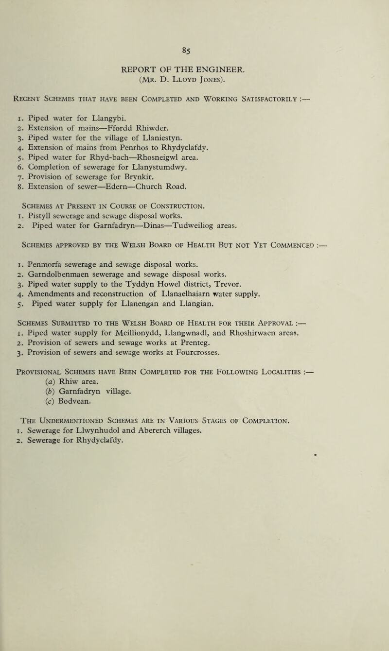REPORT OF THE ENGINEER. (Mr. D. Lloyd Jones). Recent Schemes that have been Completed and Working Satisfactorily :— 1. Piped water for Llangybi. 2. Extension of mains—Ffordd Rhiwder. 3. Piped water for the village of Llaniestyn. 4. Extension of mains from Penrhos to Rhydyclafdy. 5. Piped water for Rhyd-bach—Rhosneigwl area. 6. Completion of sewerage for Llanystumdwy. 7. Provision of sewerage for Brynkir. 8. Extension of sewer—Edern—Church Road. Schemes at Present in Course of Construction. 1. Pistyll sewerage and sewage disposal works. 2. Piped water for Garnfadryn—Dinas—Tudweiliog areas. Schemes approved by the Welsh Board of Health But not Yet Commenced 1. Penmorfa sewerage and sewage disposal works. 2. Garndolbenmaen sewerage and sewage disposal works. 3. Piped water supply to the Tyddyn Howel district, Trevor. 4. Amendments and reconstruction of Llanaelhaiarn water supply. 5. Piped water supply for Llanengan and Llangian. Schemes Submitted to the Welsh Board of Health for their Approval :— 1. Piped water supply for Meillionydd, Llangwnadl, and Rhoshirwaen areas. 2. Provision of sewers and sewage works at Prenteg. 3. Provision of sewers and sewage works at Fourcrosses. Provisional Schemes have Been Completed for the Following Localities :— (a) Rhiw area. (b) Garnfadryn village. (c) Bodvean. The Undermentioned Schemes are in Various Stages of Completion. 1. Sewerage for Llwynhudol and Abererch villages. 2. Sewerage for Rhydyclafdy.