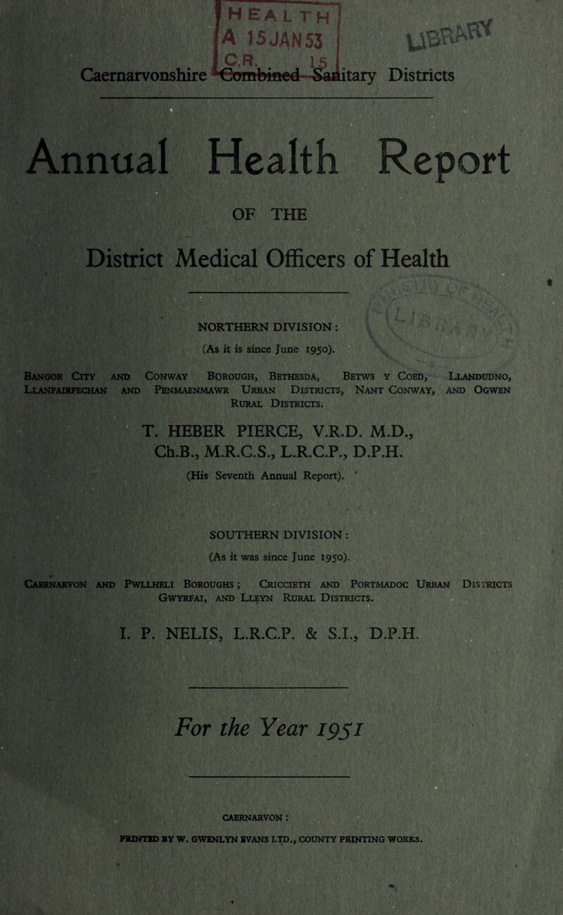 health A 15JAN53 C.R. . IS ^nmnlrmft n r1 Sai Caernarvonshire ^€!^mbiiicd itary Districts Mi m' Annual Health Report OF THE District Medical Officers of Health t B NORTHERN DIVISION: (As it is since June 1950). Bangor City and Conway Borough, Bbthesda, Bbtws y Cobd, Llandudno, Llanfairfechan and Pbnmaenmawr Urban Districts, Nant Conway, and Ogwbn Rural Districts. T. HEBER PIERCE, V.R.D. M.D., Ch.B., M.R.C.S., L.R,C.P., D.P.H. (His Seventh Annual Report). SOUTHERN DIVISION: (As it was since June 1950). Caernarvon and Pwllheli Boroughs ; Criccieth and Portmadoc Urban Districts Gwyrfai, and Lleyn Rural Districts. I. P. NELIS, L.R.C.P. & S.I., D.P.H. For the Year 19si B CAERNARVON :