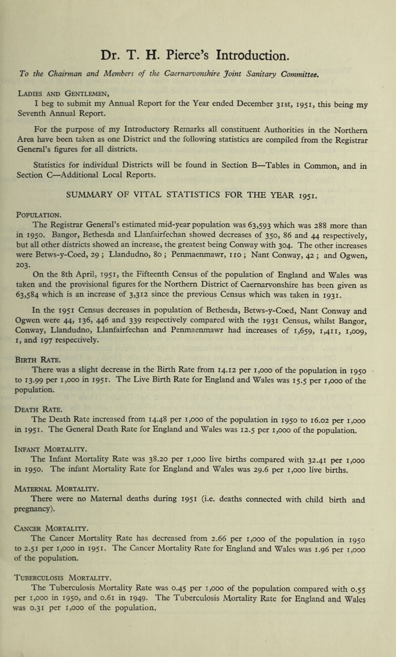 Dr. T. H. Pierce’s Introduction. To the Chairman and Members of the Caernarvonshire Joint Sanitary Committee. Ladies and Gentlemen, I beg to submit my Annual Report for the Year ended December 31st, 1951, this being my Seventh Annual Report. For the purpose of my Introductory Remarks all constituent Authorities in the Northern Area have been taken as one District and the following statistics are compiled from the Registrar General’s figures for all districts. Statistics for individual Districts will be found in Section B—Tables in Common, and in Section C—Additional Local Reports. SUMMARY OF VITAL STATISTICS FOR THE YEAR 1951. Population. The Registrar General’s estimated mid-year population was 63,593 which was 288 more than in 1950. Bangor, Bethesda and Llanfairfechan showed decreases of 350, 86 and 44 respectively, but all other districts showed an increase, the greatest being Conway with 304. The other increases were Betws-y-Coed, 29 ; Llandudno, 80; Penmaenmawr, i ro; Nant Conway, 42 ; and Ogwen, 203. On the 8th April, 1951, the Fifteenth Census of the population of England and Wales was taken and the provisional figures for the Northern District of Caernarvonshire has been given as 63,584 which is an increase of 3,312 since the previous Census which was taken in 1931. In the 1951 Census decreases in population of Bethesda, Betws-y-Coed, Nant Conway and Ogwen were 44, 136, 446 and 339 respectively compared with the 1931 Census, whilst Bangor, Conway, Llandudno, Llanfairfechan and Penmaenmawr had increases of 1,659, I5O09, I, and 197 respectively. Birth Rate. There was a shght decrease in the Birth Rate from 14.12 per 1,000 of the population in 1950 to 13.99 per 1,000 in 1951. The Live Birth Rate for England and Wales was 15.5 per 1,000 of the population. Death Rate. The Death Rate increased from 14.48 per 1,000 of the population in 1950 to 16.02 per 1,000 in 1951. The General Death Rate for England and Wales was 12.5 per 1,000 of the population. Infant Mortality. The Infant Mortality Rate was 38.20 per 1,000 live births compared with 32.41 per 1,000 in 1950. The infant Mortality Rate for England and Wales was 29.6 per 1,000 live births. Maternal Mortality. There were no Maternal deaths during 1951 (i.e. deaths connected with child birth and pregnancy). Cancer Mortality. The Cancer Mortality Rate has decreased from 2.66 per 1,000 of the population in 1950 to 2.51 per 1,000 in 1951. The Cancer Mortality Rate for England and Wales was 1.96 per 1,000 of the population. Tuberculosis Mortality. The Tuberculosis Mortality Rate was 0.45 per 1,000 of the population compared with 0.55 per 1,000 in 1950, and 0.61 in 1949. The Tuberculosis Mortality Rate for England and Wales was 0.31 per 1,000 of the population,