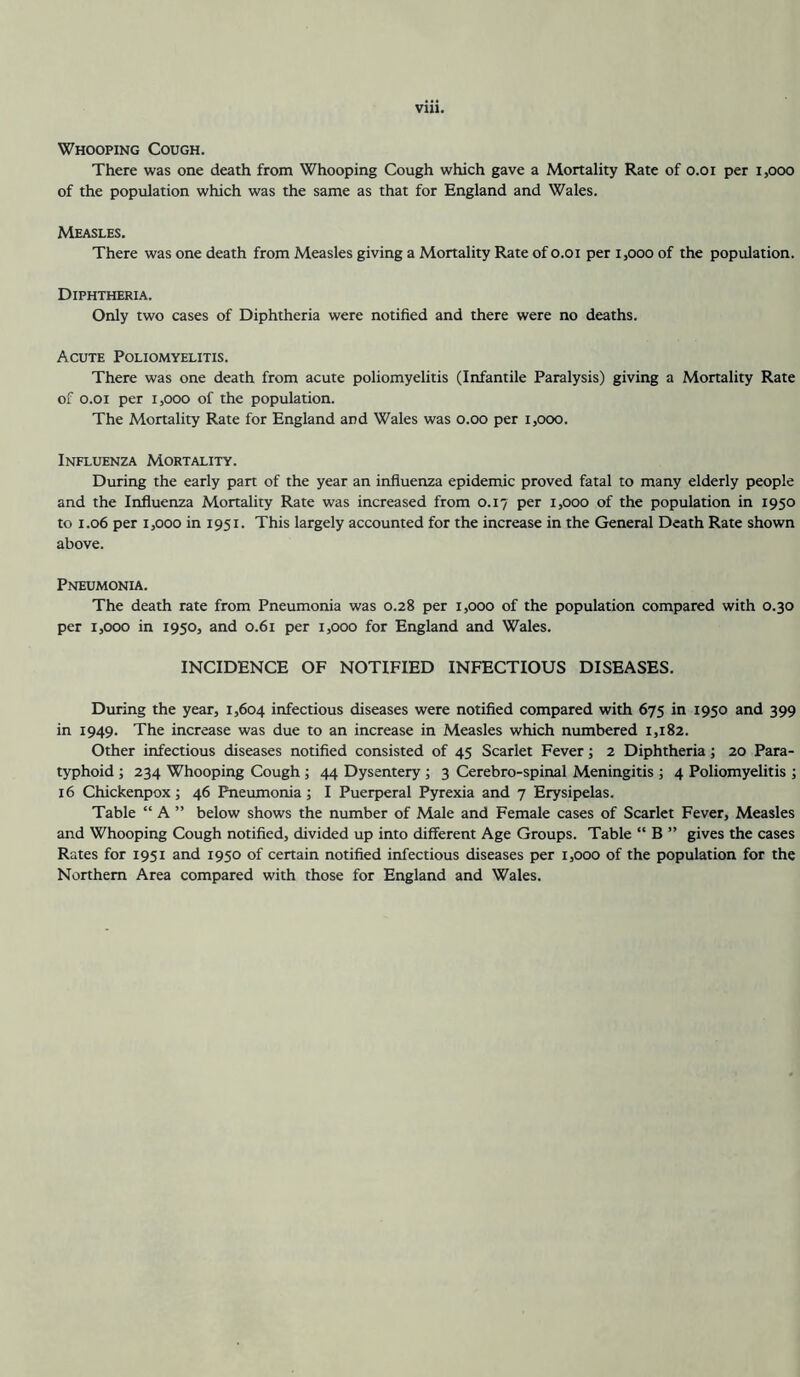 Vlll. Whooping Cough. There was one death from Whooping Cough which gave a Mortality Rate of o.oi per i,ooo of the population which was the same as that for England and Wales. Measles. There was one death from Measles giving a Mortality Rate of o.oi per i,ooo of the population. Diphtheria. Only two cases of Diphtheria were notified and there were no deaths. Acute Poliomyelitis. There was one death from acute poliomyelitis (Infantile Paralysis) giving a Mortality Rate of O.OI per 1,000 of the population. The Mortality Rate for England and Wales was o.oo per i,ooo. Influenza Mortality. Diuring the early part of the year an infiuenza epidemic proved fatal to many elderly people and the Influenza Mortality Rate was increased from 0.17 per 1,000 of the population in 1950 to 1.06 per 1,000 in 1951. This largely accounted for the increase in the General Death Rate shown above. Pneumonia. The death rate from Pneumonia was 0.28 per 1,000 of the population compared with 0.30 per 1,000 in 1950, and 0.61 per 1,000 for England and Wales. INCIDENCE OF NOTIFIED INFECTIOUS DISEASES. During the year, 1,604 infectious diseases were notified compared with 675 in 1950 and 399 in 1949. The increase was due to an increase in Measles which numbered 1,182. Other infectious diseases notified consisted of 45 Scarlet Fever; 2 Diphtheria; 20 Para- typhoid ; 234 Whooping Cough; 44 Dysentery ; 3 Cerebro-spinal Meningitis ; 4 Poliomyelitis ; 16 Chickenpox; 46 Pneumonia; I Puerperal Pyrexia and 7 Erysipelas. Table “ A ” below shows the number of Male and Female cases of Scarlet Fever, Measles and Whooping Cough notified, divided up into different Age Groups. Table “ B ” gives the cases Rates for 1951 and 1950 of certain notified infectious diseases per 1,000 of the population for the Northern Area compared with those for England and Wales.