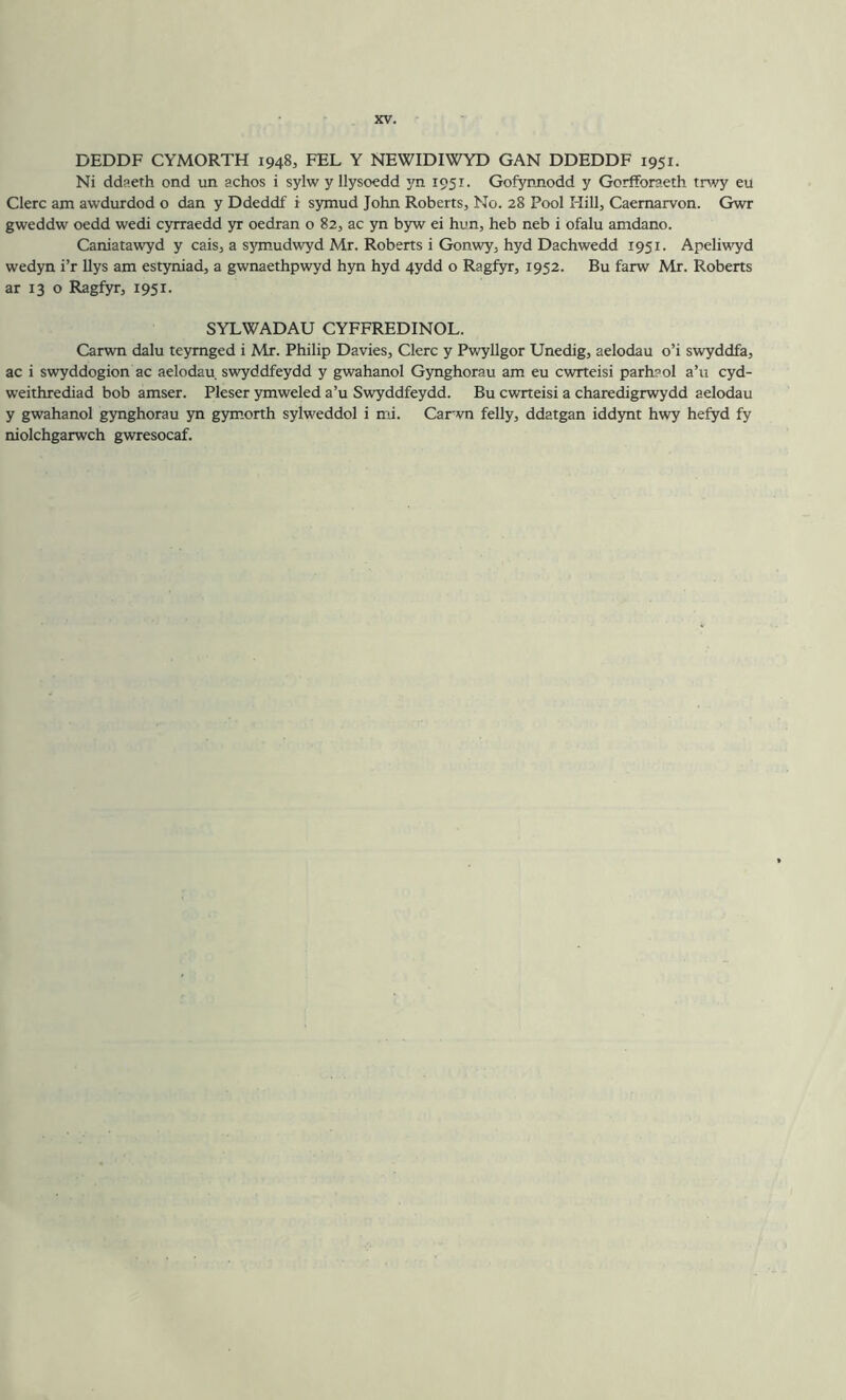 DEDDF CYMORTH 1948, FEL Y NEWIDIWYD GAN DDEDDF 1951. Ni ddReth ond un achos i sylw y llysoedd joa 1951. Gofynnodd y Gorfforaeth trwy eu Clerc am awdurdod o dan y Ddeddf i symud John Roberts, No. 28 Pool Hill, Caernarvon. Gwr gweddw oedd wedi cyrraedd yr oedran o 82, ac yn byw ei hun, heb neb i ofalu amdano. Caniatawyd y cais, a sjmiudwyd Mr. Roberts i Gonwy, hyd Dachwedd 1951. Apeliwyd wedyn i’r Uys am estyniad, a gwnaethpwyd hyn hyd 4ydd o Ragfyr, 1952. Bu farw Mr. Roberts ar 13 o Ragfyr, 1951. SYLWADAU CYFFREDINOL. Carwn dalu teymged i Mr. Philip Davies, Clerc y Pwyllgor Unedig, aelodau o’i swyddfa, ac i swyddogion ac aelodau swyddfeydd y gwahanol Gynghorau am eu cwrteisi parhaol a’u cyd- weithrediad bob amser. Pleser ymweled a’u Swyddfeydd. Bu cwrteisi a charedigrwydd aelodau y gwahanol gynghorau yn gymorth sylweddol i mi. Carwn felly, ddatgan iddynt hwy hefyd fy niolchgarwch gwresocaf.