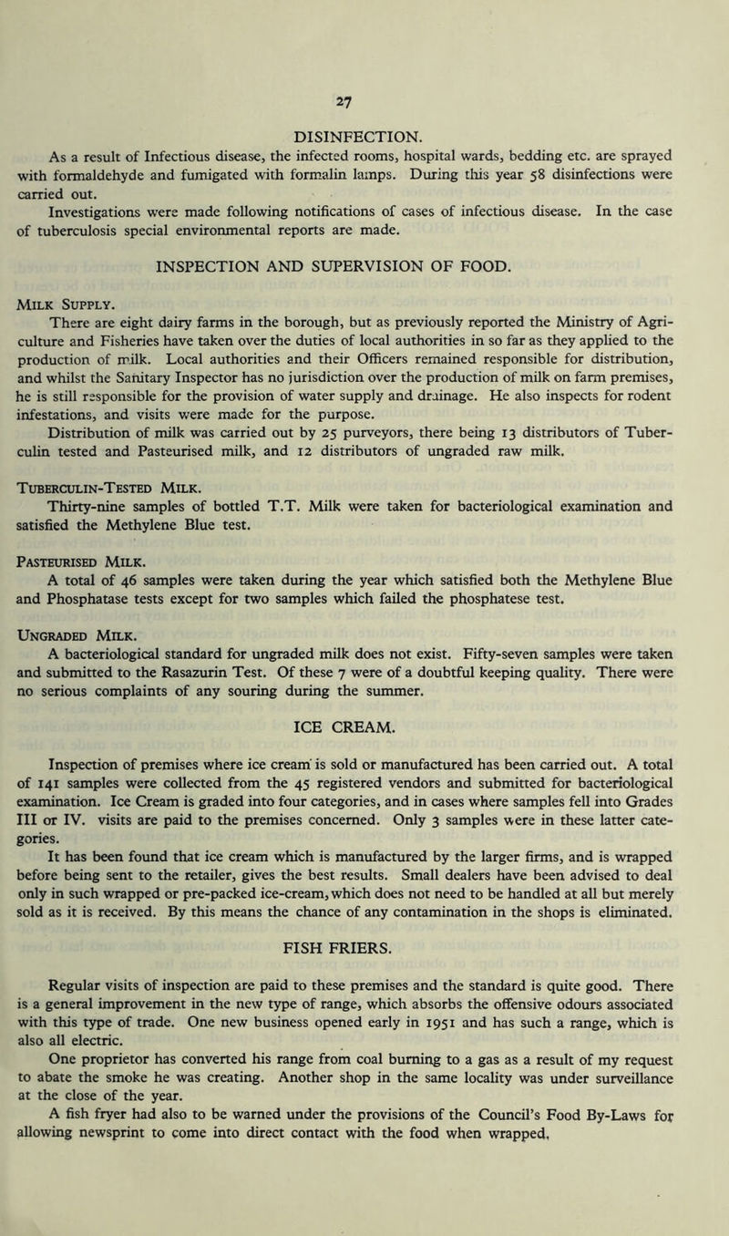 DISINFECTION. As a result of Infectious disease, the infected rooms, hospital wards, bedding etc. are sprayed with formaldehyde and fumigated with form.alin lamps. During this year 58 disinfections were carried out. Investigations were made following notifications of cases of infectious disease. In the case of tuberculosis special environmental reports are made. INSPECTION AND SUPERVISION OF FOOD. Milk Supply. There are eight dairy farms in the borough, but as previously reported the Ministry of Agri- culture and Fisheries have taken over the duties of local authorities in so far as they applied to the production of milk. Local authorities and their Officers remained responsible for distribution, and whilst the Sanitary Inspector has no jurisdiction over the production of milk on farm premises, he is still responsible for the provision of water supply and drainage. He also inspects for rodent infestations, and visits were made for the purpose. Distribution of milk was carried out by 25 purveyors, there being 13 distributors of Tuber- culin tested and Pasteurised milk, and 12 distributors of ungraded raw milk. Tuberculin-Tested Milk. Thirty-nine samples of bottled T.T. Milk were taken for bacteriological examination and satisfied the Methylene Blue test. Pasteurised Milk. A total of 46 samples were taken during the year which satisfied both the Methylene Blue and Phosphatase tests except for two samples which failed the phosphatese test. Ungraded Milk. A bacteriological standard for ungraded milk does not exist. Fifty-seven samples were taken and submitted to the Rasazurin Test. Of these 7 were of a doubtful keeping quality. There were no serious complaints of any souring during the summer. ICE CREAM. Inspection of premises where ice cream' is sold or manufactured has been carried out. A total of 141 samples were collected from the 45 registered vendors and submitted for bacteriological examination. Ice Cream is graded into four categories, and in cases where samples fell into Grades III or IV. visits are paid to the premises concerned. Only 3 samples were in these latter cate- gories. It has been found that ice cream which is manufactured by the larger firms, and is wrapped before being sent to the retailer, gives the best results. Small dealers have been advised to deal only in such wrapped or pre-packed ice-cream, which does not need to be handled at all but merely sold as it is received. By this means the chance of any contamination in the shops is eliminated. FISH FRIERS. Regular visits of inspection are paid to these premises and the standard is quite good. There is a general improvement in the new type of range, which absorbs the offensive odours associated with this type of trade. One new business opened early in 1951 and has such a range, which is also all electric. One proprietor has converted his range from coal burning to a gas as a result of my request to abate the smoke he was creating. Another shop in the same locality was under surveillance at the close of the year. A fish fryer had also to be warned under the provisions of the Council’s Food By-Laws for allowing newsprint to come into direct contact with the food when wrapped.