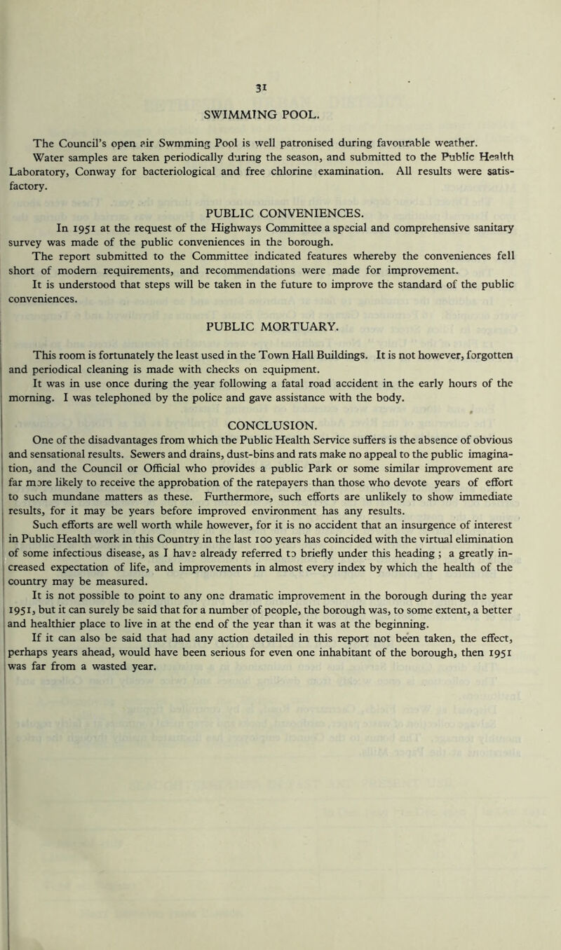 SWIMMING POOL, The Council’s open p.ir Swmming Pool is well patronised during favourable weather. Water samples are taken periodically during the season, and submitted to the Public Health Laboratory, Conway for bacteriological and free chlorine examination. All results were satis- factory. PUBLIC CONVENIENCES. In 1951 at the request of the Highways Committee a special and comprehensive sanitary survey was made of the public conveniences in the borough. The report submitted to the Committee indicated features whereby the conveniences fell short of modem requirements, and recommendations were made for improvement. It is understood that steps will be taken in the future to improve the standard of the public conveniences. PUBLIC MORTUARY. This room is fortunately the least used in the Town Hall Buildings. It is not however, forgotten and periodical cleaning is made with checks on equipment. It was in use once during the year following a fatal road accident in the early hours of the morning. I was telephoned by the pohce and gave assistance with the body. CONCLUSION. One of the disadvantages from which the Public Health Service suffers is the absence of obvious and sensational results. Sewers and drains, dust-bins and rats make no appeal to the public imagina- tion, and the Council or Official who provides a public Park or some similar improvement are far more likely to receive the approbation of the ratepayers than those who devote years of effort to such mundane matters as these. Furthermore, such efforts are unlikely to show immediate results, for it may be years before improved environment has any results. Such efforts are well worth while however, for it is no accident that an insurgence of interest in Public Health work in this Country in the last 100 years has coincided with the virtual elimination of some infectious disease, as I hav; already referred to briefly under this heading ; a greatly in- creased expectation of life, and improvements in almost every index by which the health of the country may be measured. It is not possible to point to any one dramatic improvement in the borough during the year 1951, but it can surely be said that for a number of people, the borough was, to some extent, a better and healthier place to live in at the end of the year than it was at the beginning. If it can also be said that had any action detailed in this report not been taken, the effect, perhaps years ahead, would have been serious for even one inhabitant of the borough, then 1951 was far from a wasted year. I i I I