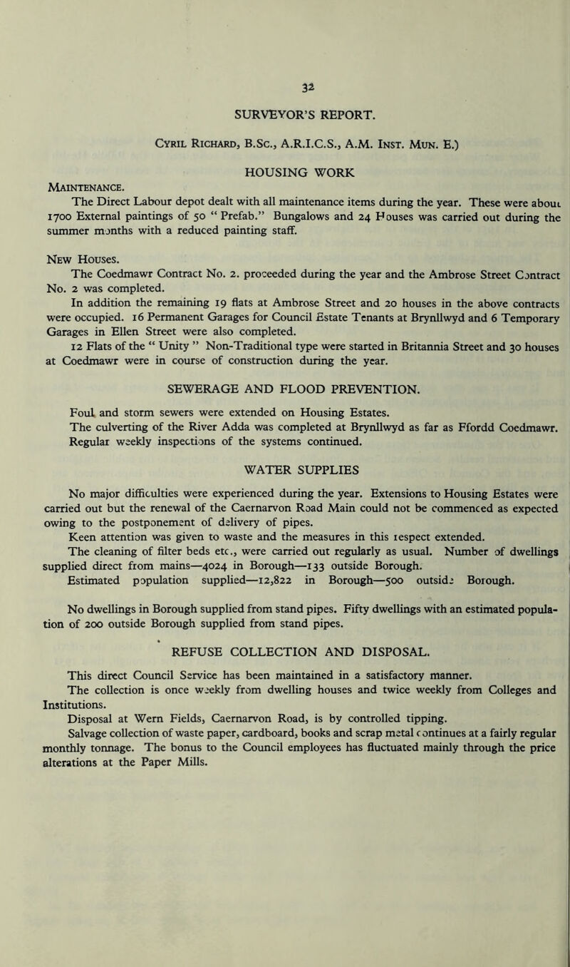 SURVEYOR’S REPORT. Cyril Richard, B.Sc., A.R.I.C.S., A.M. Inst. Mun. E.) HOUSING WORK Maintenance. The Direct Labour depot dealt with all maintenance items during the year. These were about 1700 External paintings of 50 “ Prefab.” Bungalows and 24 Houses was carried out during the summer months with a reduced painting staff. New Houses. The Coedmawr Contract No. 2. proceeded during the year and the Ambrose Street Contract No. 2 was completed. In addition the remaining 19 flats at Ambrose Street and 20 houses in the above contracts were occupied. 16 Permanent Garages for Council Estate Tenants at Brynllwyd and 6 Temporary Garages in Ellen Street were also completed. 12 Flats of the “ Unity ” Non-Traditional type were started in Britannia Street and 30 houses at Coedmawr were in course of construction during the year. SEWERAGE AND FLOOD PREVENTION. Foul and storm sewers were extended on Housing Estates. The culverting of the River Adda was completed at Brynllwyd as far as Ffordd Coedmawr. Regular weekly inspections of the systems continued. WATER SUPPLIES No major difficulties were experienced during the year. Extensions to Housing Estates were carried out but the renewal of the Caernarvon Road Main could not be commenced as expected owing to the postponement of delivery of pipes. Keen attention was given to waste and the measures in this respect extended. The cleaning of filter beds etc., were carried out regularly as usual. Number of dwellings supplied direct; from mains—4024 in Borough—133 outside Borough. Estimated population supplied—12,822 in Borough—500 outside Borough. No dwellings in Borough supplied from stand pipes. Fifty dwellings with an estimated popula- tion of 200 outside Borough supplied from stand pipes. REFUSE COLLECTION AND DISPOSAL. This direct Council Service has been maintained in a satisfactory manner. The collection is once weekly from dwelling houses and twice weekly from Colleges and Institutions. Disposal at Wem Fields, Caernarvon Road, is by controlled tipping. Salvage collection of waste paper, cardboard, books and scrap metal continues at a fairly regular monthly toruiage. The bonus to the Council employees has fluctuated mainly through the price alterations at the Paper Mills.