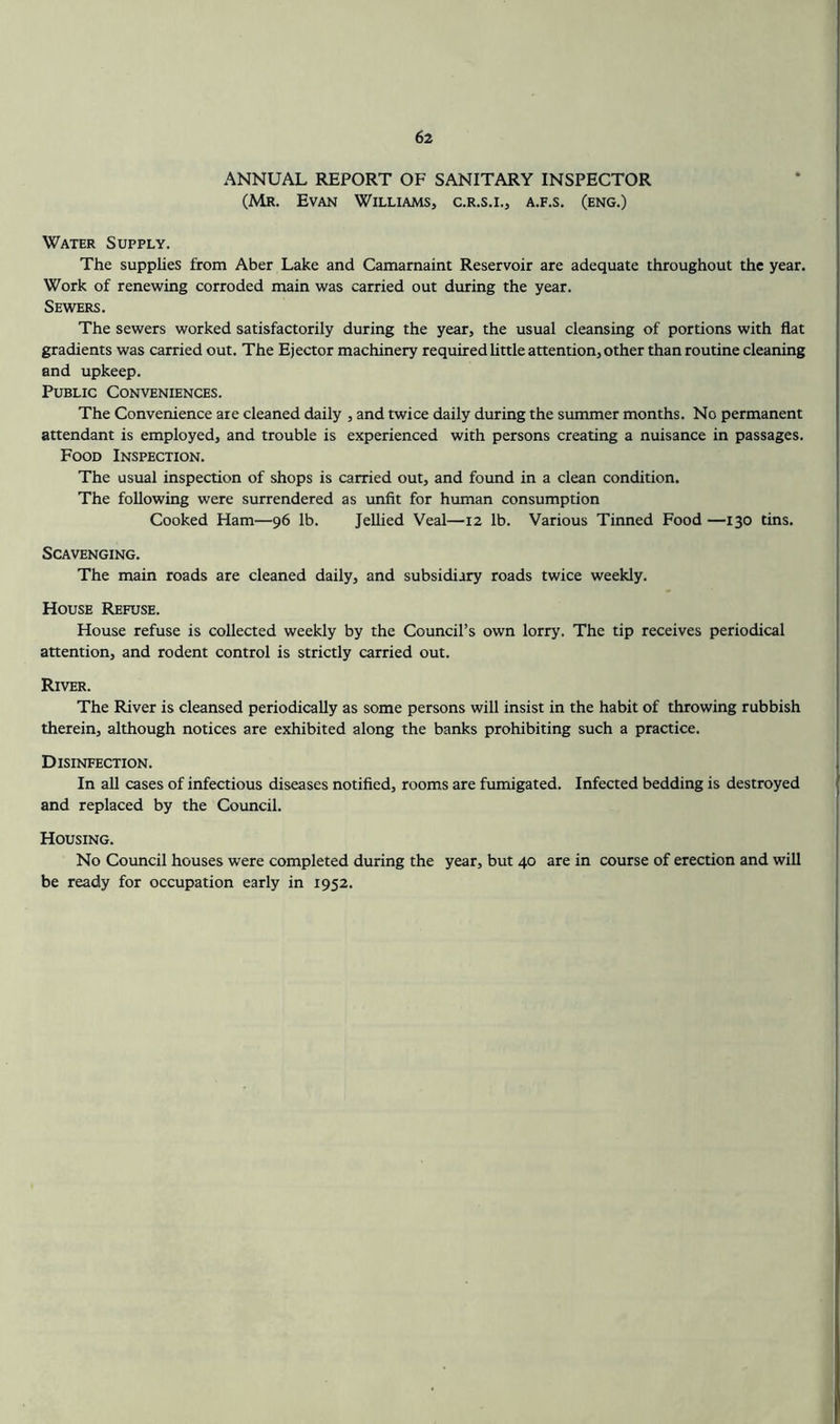 ANNUAL REPORT OF SANITARY INSPECTOR (Mr. Evan Williams, c.r.s.i., a.f.s. (eng.) Water Supply. The supplies from Aber Lake and Camamaint Reservoir are adequate throughout the year. Work of renewing corroded main was carried out during the year. Sewers. The sewers worked satisfactorily during the year, the usual cleansing of portions with flat gradients was carried out. The Ejector machinery required Uttle attention, other than routine cleaning and upkeep. Public Conveniences. The Convenience are cleaned daily , and twice daily during the summer months. No permanent attendant is employed, and trouble is experienced with persons creating a nuisance in passages. Food Inspection. The usual inspection of shops is carried out, and found in a clean condition. The following were surrendered as unfit for human consumption Cooked Ham—96 lb. Jellied Veal—12 lb. Various Tinned Food —130 tins. Scavenging. The main roads are cleaned daily, and subsidiary roads twice weekly. House Refuse. House refuse is collected weekly by the Council’s own lorry. The tip receives periodical attention, and rodent control is strictly carried out. River. The River is cleansed periodically as some persons will insist in the habit of throwing rubbish therein, although notices are exhibited along the banks prohibiting such a practice. Disinfection. In all cases of infectious diseases notified, rooms are fumigated. Infected bedding is destroyed and replaced by the Council. Housing. No Council houses were completed during the year, but 40 are in course of erection and will be ready for occupation early in 1952.