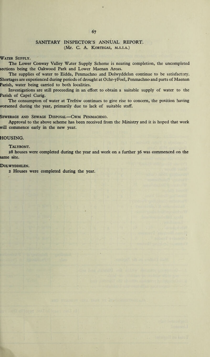 SANITARY INSPECTOR’S ANNUAL REPORT. (Mr. C. A. Kortegas, m.s.i.a.) Water Supply. The Lower Conway Valley Water Supply Scheme is nearing completion, the uncompleted sections being the Oakwood Park and Lower Maenan Areas. The supplies of water to Eidda, Penmachno and Dolwyddelan continue to be satisfactory. Shortages are experienced during periods of drought at Ochr-yFoel, Penmachno and parts of Maenan Parish, water being carried to both localities. Investigations are still proceeding in an effort to obtain a suitable supply of water to the Parish of Capel Curig. The consumpton of water at Trefriw continues to give rise to concern, the position having ivorsened during the year, primarily due to lack of suitable staff. Sewerage and Sewage Disposal—Cwm Penmachno. Approval to the above scheme has been received from the Ministry and it is hoped that work will commence early in the new year. HOUSING. Talybont. 28 houses were completed during the year and work on a further 36 was commenced on the same site. Dolwyddelen. 2 Houses were completed during the year.