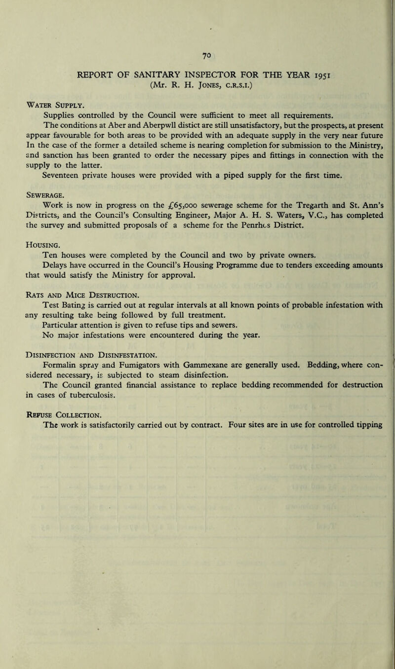 REPORT OF SANITARY INSPECTOR FOR THE YEAR 1951 (Mr. R. H. Jones, c.r.s.i.) Water Supply. Supplies controlled by the Council were sufficient to meet all requirements. The conditions at Aber and Aberpwll distict are still imsatisfactory, but the prospects, at present appear favourable for both areas to be provided with an adequate supply in the very near future In the case of the former a detailed scheme is nearing completion for submission to the Ministry, and sanction has been granted to order the necessary pipes and fittings in connection with the supply to the latter. Seventeen private houses were provided with a piped supply for the first time. Sewerage. Work is now in progress on the £65,000 sewerage scheme for the Tregarth and St. Ann’s Districts, and the Council’s Consulting Engineer, Major A. H. S. Waters, V.C., has completed the survey and submitted proposals of a scheme for the Penrhcs District. Housing. Ten houses were completed by the Council and two by private owners. Delays have occurred in the Council’s Housing Programme due to tenders exceeding amounts that would satisfy the Ministry for approval. Rats and Mice Destruction. Test Bating is carried out at regular intervals at all known points of probable infestation with any resulting take being followed by full treatment. Particular attention is given to refuse tips and sewers. No major infestations were encountered during the year. Disinfection and Disinfestation. Formalin spray and Fumigators with Gammexane are generally used. Bedding, where con- sidered necessary, is subjected to steam disinfection. The Council granted financial assistance to replace bedding recommended for destruction in cases of tuberculosis. Refuse Collection. The work is satisfactorily carried out by contract. Four sites are in use for controlled tipping