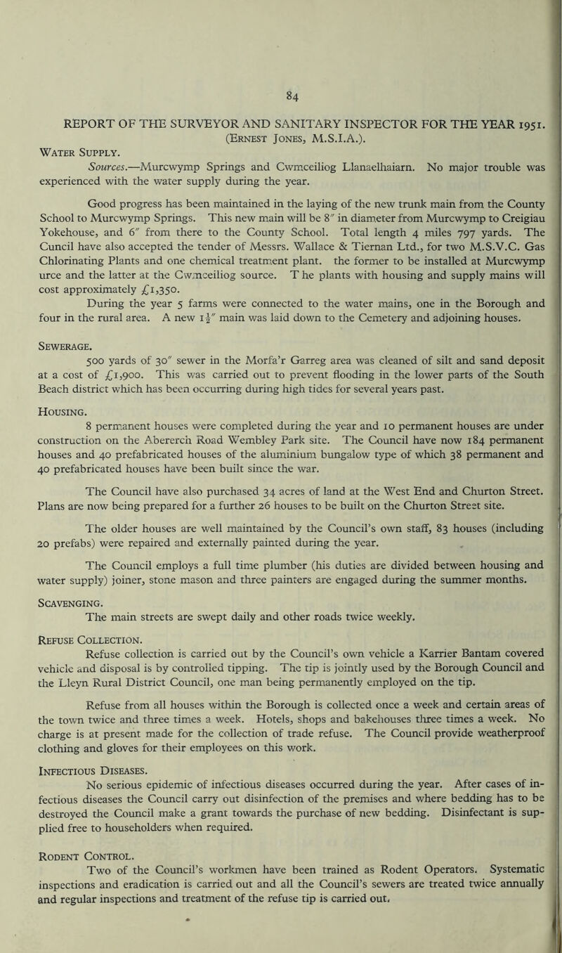 REPORT OF THE SURVEYOR AND SANITARY INSPECTOR FOR THE YEAR 1951. (Ernest Jones, M.S.I.A.). Water Supply. Sources.—Murcwymp Springs and Cwmceiliog Llanaelhaiarn. No major trouble was experienced with the water supply during the year. Good progress has been maintained in the laying of the new trunk main from the County School to Murcwymp Springs. This new main will be 8 in diameter from Murcwymp to Creigiau Yokehouse, and 6 from there to the County School. Total length 4 miles 797 yards. The Cuncil have also accepted the tender of Messrs. Wallace & Tiernan Ltd., for two M.S.V.C. Gas Chlorinating Plants and one chemical treatment plant, the former to be installed at Murcw^ymp urce and the latter at the Cwmceiliog source. T he plants with housing and supply mains will cost approximately £1,350. During the year 5 farms were connected to the water mains, one in the Borough and four in the rural area. A new i | main was laid down to the Cemetery and adjoining houses. Sewerage. 500 yards of 30 sewer in the Morfa’r Garreg area was cleaned of silt and sand deposit at a cost of £1,900. This was carried out to prevent flooding in the lower parts of the South Beach district which has been occurring during high tides for several years past. Housing. 8 permanent houses were completed during the year and 10 permanent houses are under construction on the Abererch Road Wembley Park site. The Council have now 184 permanent houses and 40 prefabricated houses of the aluminium bungalow type of which 38 permanent and 40 prefabricated houses have been built since the war. The Council have also purchased 34 acres of land at the West End and Churton Street. Plans are now being prepared for a further 26 houses to be built on the Churton Street site. The older houses are well maintained by the Council’s own staff, 83 houses (including 20 prefabs) were repaired and externally painted during the year. The Council employs a full time plumber (his duties are divided between housing and water supply) joiner, stone mason and three painters are engaged during the summer months. Scavenging. The main streets are swept daily and other roads twice weekly. Refuse Collection. Refuse collection is carried out by the Council’s own vehicle a Karrier Bantam covered vehicle and disposal is by controlled tipping. The tip is jointly used by the Borough Council and the Lleyn Rural District Council, one man being permanently employed on the tip. Refuse from all houses within the Borough is collected once a week and certain areas of the tovm twice and three times a week. Hotels, shops and bakehouses tluree times a week. No charge is at present made for the collection of trade refuse. The Council provide weatherproof clothing and gloves for their employees on this work. Infectious Diseases. No serious epidemic of infectious diseases occurred during the year. After cases of in- fectious diseases the Council carry out disinfection of the premises and where bedding has to be destroyed the Council make a grant towards the purchase of new bedding. Disinfectant is sup- plied free to householders when required. Rodent Control. Two of the Council’s workmen have been trained as Rodent Operators. Systematic inspections and eradication is carried out and all the Council’s sewers are treated twice annually and regular inspections and treatment of the refuse tip is carried out.