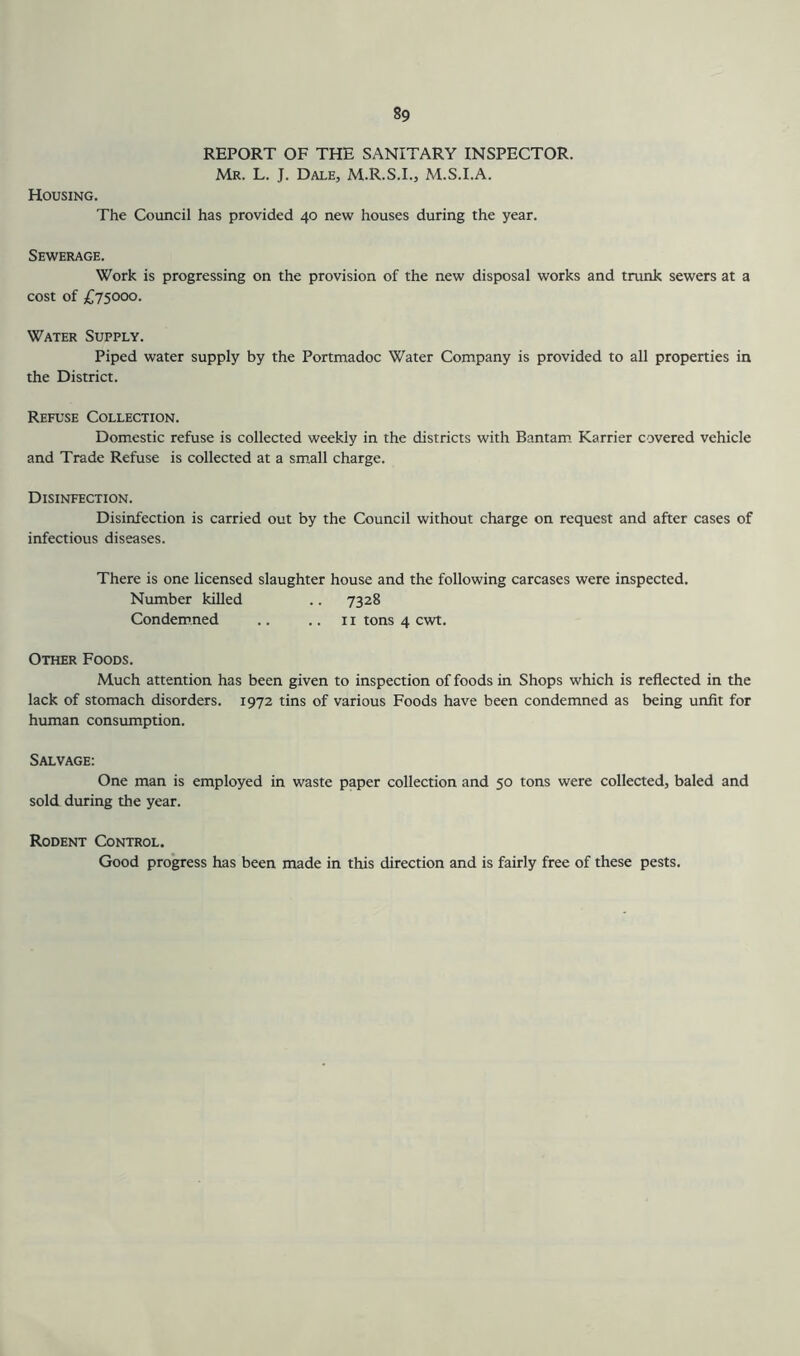 REPORT OF THE SANITARY INSPECTOR. Mr. L. J. Dale, M.R.S.I., M.S.I.A. Housing. The Council has provided 40 new houses during the year. Sewerage. Work is progressing on the provision of the new disposal works and trunk sewers at a cost of £75000. Water Supply. Piped water supply by the Portmadoc Water Company is provided to all properties in the District. Refuse Collection. Domestic refuse is collected weekly in the districts with Bantam. Karrier covered vehicle and Trade Refuse is collected at a small charge. Disinfection. Disinfection is carried out by the Council without charge on request and after cases of infectious diseases. There is one licensed slaughter house and the following carcases were inspected. Number killed .. 7328 Condemned .. .. 11 tons 4 cwt. Other Foods. Much attention has been given to inspection of foods in Shops which is reflected in the lack of stomach disorders. 1972 tins of various Foods have been condemned as being unfit for human consumption. Salvage: One man is employed in waste paper collection and 50 tons were collected, baled and sold during the year. Rodent Control. Good pro'gress has been made in this direction and is fairly free of these pests.
