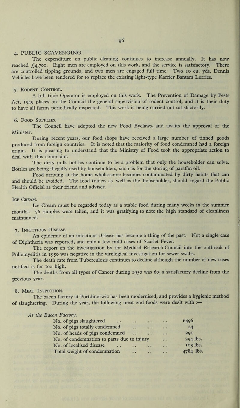 4. PUBLIC SCAVENGING. The expenditure on public cleaning continues to increase annually. It has now reached £4,700. Eight men are employed on tliis work, and the service is satisfactory. There are controlled tipping grounds, and two men are engaged full time. Two 10 cu. yds. Dennis Vehicles have been tendered for to replace the existing light-type Karrier Bantam Lorries. 5. Rodent Control. A full time Operator is employed on this work. The Prevention of Damage by Pests Act, 1949 places on the Council the general supervision of rodent control, and it is their duty to have all farms periodically inspected. This work is being carried out satisfactorily. 6. Food Supplies. The Council have adopted the new Food Byelaws, and awaits the approval of the Minister. During recent years, our food shops have received a large number of tinned goods produced from foreign countries. It is noted that the majority of food condemned had a foreign origin. It is pleasing to understand that the Ministry of Food took the appropriate action to deal with this complaint. The dirty milk bottles continue to be a problem that only the householder can solve. Bottles are being illegally used by householders, such as for the storing of paraffin oil. Food arriving at the home wholsesome becomes contaminated by dirty habits that can and should be avoided. The food trader, as well as the householder, should regard the Public Health Official as their friend and adviser. Ice Cream. Ice Cream must be regarded today as a stable food during many weeks in the summer months. 56 samples were taken, and it was gratifying to note the high standard of cleanliness maintained. 7. Infectious Disease. An epidemic of an infectious disease has become a thing of the past. Not a single case of Diphtheria was reported, and only a few mild cases of Scarlet Fever. The report on the investigation by the Medical Research Council into the outbreak of Poliomyelitis in 1950 was negative in the virological investigation for sewer swabs. The death rate from Tuberculosis continues to decline although the munber of new cases notified is far too high. The deaths from all types of Cancer during 1950 was 60, a satisfactory decline from the previous year. 8. Meat Inspection. The bacon factory at Portdinorwic has been modernised, and provides a hygienic method of slaughtering. During the year, the following meat and foods were dealt with:— At the Bacon Factory. No. of pigs slaughtered ., .. .. .. 6496 No. of pigs totally condemned .. .. .. 24 No. of heads of pigs condemned .. .. .. 291 No. of condemnation to parts due to injury .. 294 lbs. No. of localised disease .. .. .. .. 103 lbs. Total weight of condemnation .. .. .. 4784 lbs.
