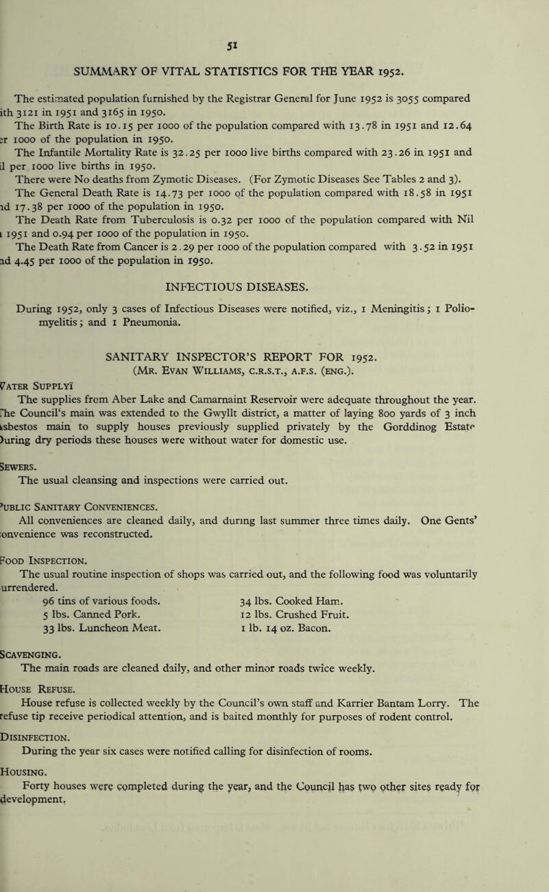 SUMMARY OF VITAL STATISTICS FOR THE YEAR 1952. The estimated population furnished by the Registrar General for June 1952 is 3055 compared ith 3121 in 1951 and 3165 in 1950. The Birth Rate is 10.15 1000 of the population compared with 13.78 in 1951 and 12.64 :r 1000 of the population in 1950. The Infantile Mortality Rate is 32.25 per 1000 live births compared with 23.26 in 1951 and il per 1000 live births in 1950. There were No deaths from Zymotic Diseases. (For Zymotic Diseases See Tables 2 and 3). The General Death Rate is 14.73 per 1000 of the population compared with 18.58 in 1951 id 17.38 per 1000 of the population in 1950. The Death Rate from Tuberculosis is 0.32 per 1000 of the population compared with Nil i 1951 and 0.94 per 1000 of the population in 1950. The Death Rate from Cancer is 2.29 per 1000 of the population compared with 3.52 in 1951 id 4.45 per 1000 of the population in 1950. INFECTIOUS DISEASES. During 1952, only 3 cases of Infectious Diseases were notified, viz., i Meningitis; i Polio- myelitis ; and i Pneumonia. SANITARY INSPECTOR’S REPORT FOR 1952. (Mr. Evan Williams, c.r.s.t., a.f.s. (eng.). CRATER SUPPLY! The supplies from Aber Lake and Camarnaint Reservoir were adequate throughout the year, rhe Council's main was extended to the Gwyllt district, a matter of laying 800 yards of 3 inch ksbestos main to supply houses previously supplied privately by the Gorddinog Estate )uring dry periods these houses were without water for domestic use. Sewers. The usual cleansing and inspections were carried out. ’uBLic Sanitary Conveniences. All conveniences are cleaned daily, and during last summer three times daily. One Gents’ lonvenience was reconstructed. Food Inspection. The usual routine inspection urrendered. 96 tins of various foods. 5 lbs. Canned Pork. 33 lbs. Luncheon Meat. Scavenging. The main roads are cleaned daily, and other minor roads twice weekly. House Refuse. House refuse is collected weekly by the Council’s own staff and Karrier Bantam Lorry. The refuse tip receive periodical attention, and is baited monthly for purposes of rodent control. Disinfection. During the year six cases were notified calling for disinfection of rooms. Housing. Forty houses were completed during the year, and the Council has two other sites ready for development. of shops was carried out, and the following food was voluntarily 34 lbs. Cooked Ham. 12 lbs. Crushed Fruit. I lb. 14 oz. Bacon.