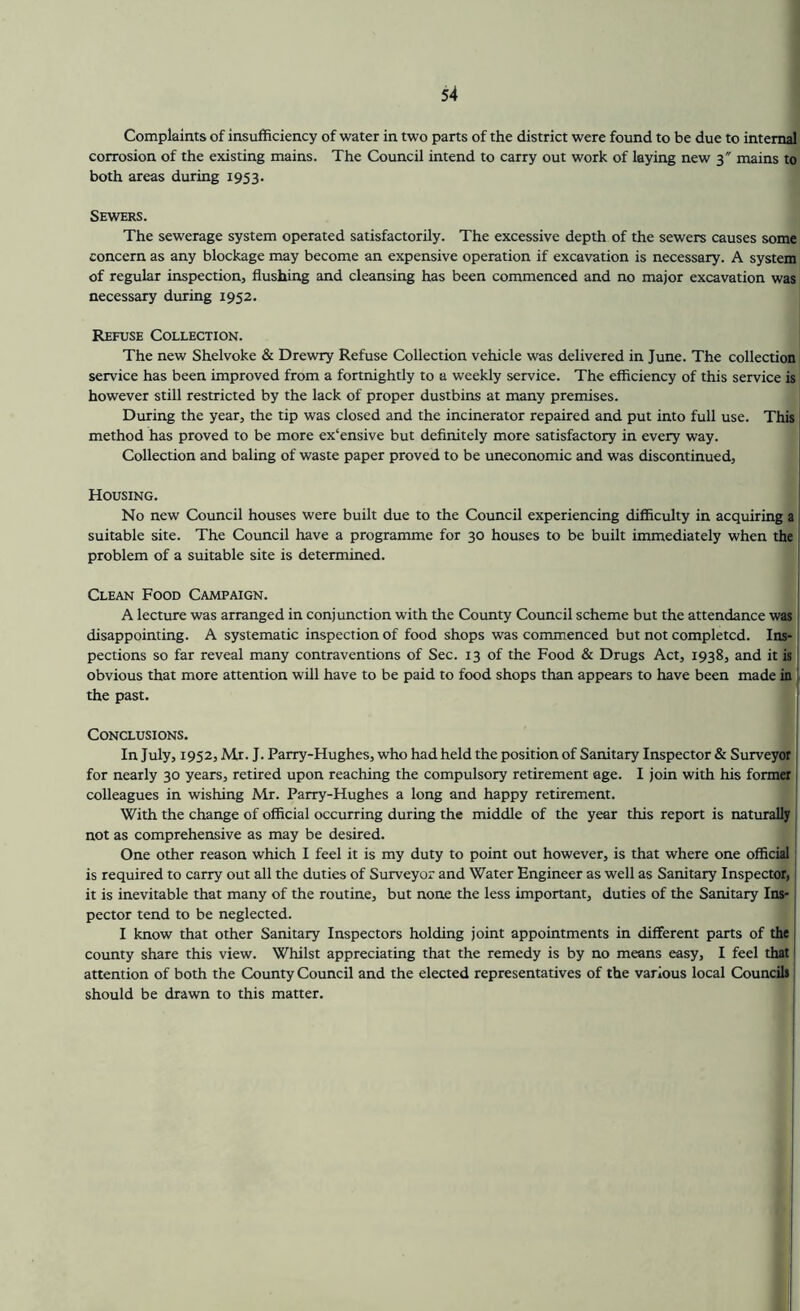 Complaints of insufficiency of water in two parts of the district were found to be due to internal corrosion of the existing mains. The Council intend to carry out work of laying new 3 mains to both areas during 1953. Sewers. The sewerage system operated satisfactorily. The excessive depth of the sewers causes some concern as any blockage may become an expensive operation if excavation is necessary. A system of regular inspection, flushing and cleansing has been commenced and no major excavation was necessary during 1952. Refuse Collection. The new Shelvoke & Drewry Refuse Collection vehicle was delivered in June. The collection j service has been improved from a fortnightly to a weekly service. The efficiency of this service is however still restricted by the lack of proper dustbins at many premises. During the year, the tip was closed and the incinerator repaired and put into full use. This j method has proved to be more ex‘ensive but definitely more satisfactory in every way. Collection and baling of waste paper proved to be uneconomic and was discontinued. Housing. ! No new Council houses were built due to the Council experiencing difficulty in acquiring a suitable site. The Council have a programme for 30 houses to be built immediately when the 1 problem of a suitable site is determined. Clean Food Campaign. I A lecture was arranged in conjunction with the County Council scheme but the attendance was ! disappointing. A systematic inspection of food shops was commenced but not completed. Ins- j pections so far reveal many contraventions of Sec. 13 of the Food & Drugs Act, 1938, and it is! obvious that more attention will have to be paid to food shops than appears to have been made in ^ the past. Conclusions. In July, 1952, Mr. J. Parry-Hughes, who had held the position of Sanitary Inspector & Surveyor for nearly 30 years, retired upon reaching the compulsory retirement age. I join with his former colleagues in wishing Mr. Parry-Hughes a long and happy retirement. With the change of official occurring during the middle of the year this report is naturally not as comprehensive as may be desired. One other reason which I feel it is my duty to point out however, is that where one official is required to carry out all the duties of Surveyor and Water Engineer as well as Sanitary Inspector, it is inevitable that many of the routine, but none the less important, duties of the Sanitary Ins- j pector tend to be neglected. , I know that other Sanitary Inspectors holding joint appointments in different parts of the | county share this view. Whilst appreciating that the remedy is by no means easy, I feel that i attention of both the County Council and the elected representatives of the various local Councils should be drawn to this matter.