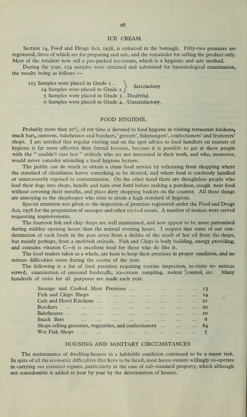 ICE CREAM Section 14, Food and Drugs Act, 1938, is enforced in the borough. Fifty-two premises are registered, three of which are for preparing and sale, and the remainder for selling the product only. Most of the retailers now sell a pre-packed ice-cream, which is a hygienic and safe method. During the year, 154 samples were obtained and submitted for bacteriological examination, the results being as follows:— 123 Samples were placed in Grade 1.. \ . 24 Samples were placed in Grade 2 j atlS actor^ 5 Samples were placed in Grade 3. .Doubtful, o Samples were placed in Grade 4. .Unsatisfactory. FOOD HYGIENE. Probably more than 50% of my time is devoted to food hygiene in visiting restaurant kitchens, snack bars, canteens, bakehouses and butchers,’ grocers’, fishmongers’, confectioners’ and fruiterers’ shops. I am satisfied that regular visiting and on the spot advice to food handlers on matters of hygiene is far more effective than formal lectures, becuase it is possible to get at those people with the “ couldn’t care less ” attitude who are not interested in their work, and who, moreover, would never consider attending a food hygiene lecture. The public can do much to obtain a clean food service by refraining from shopping where the standard of cleanliness leaves something to be desired, and where food is carelessly handled or unnecessarily exposed to contamination. On the other hand there are thoughtless people who lead their dogs into shops, handle and turn over food before making a purchase, cough near food without covering their mouths, and place dirty shopping baskets on the counter. All these things are annoying to the shopkeeper who tries to attain a high standard of hygiene. Special attention was given to the inspection of premises registered under the Food and Drugs Act, 1938 for the preparation of sausages and other cooked meats. A number of notices were served requesting improvements. The fourteen fish and chip shops are well maintained, and now appear to be more patronized during midday opening hours than the normal evening hours. I suspect that some of our con- demnation of such foods in the past arose from a dislike of the smell of hot oil from the shops, but mainly perhaps, from a snobbish attitude. Fish and Chips is body building, energy providing, and contains vitamin C—it is excellent food for those who do like it. The food traders taken as a whole, are keen to keep their premises in proper condition, and no serious difficulties arose during the course of the year. The following is a list of food premises requiring routine inspection, re-visits re- notices served, examination of unsound foodstuffs, ice-cream sampling, rodent control, etc. Many hundreds of visits for all purposes are made each year. Sausage and Cooked Meat Premises .. .. .. .. .. 13 Fish and Chips Shops .. .. .. .. .. .. 14 Cafe and Hotel Kitchens .. .. .. .. .. .. .. 21 Butchers .. .. .. .. .. .. .. .. .. 20 Bakehouses .. .. .. .. .. .. .. .. .. 10 Snack Bars .. .. .. .. .. .. .. .. 6 Shops selling groceries, vegetables, and confectionery .. .. .. 84 Wet Fish Shops .. .. .. .. .. .. .. .. 5 HOUSING AND SANITARY CIRCUMSTANCES The maintenance of dwelling-houses in a habitable condition continued to be a major task. In spite of all the economic difficulties that have to be faced, most house owners willingly co-operate in carrying out essential repairs, particularly in the case of sub-standard property, which although not considerable is added to year by year by the deterioration of houses.