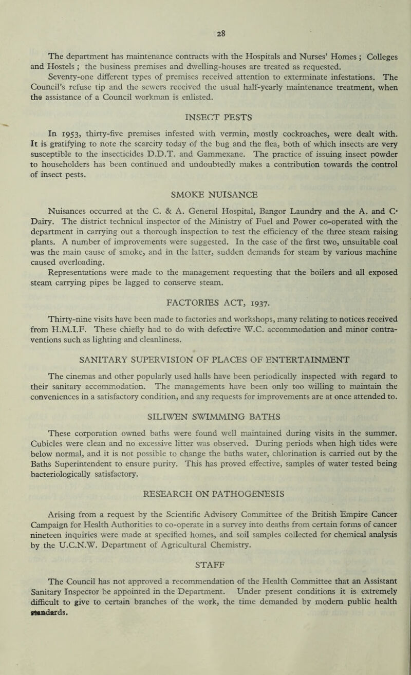 The department has maintenance contracts with the Hospitals and Nurses’ Homes ; Colleges and Hostels; the business premises and dwelling-houses are treated as requested. Seventy-one different types of premises received attention to exterminate infestations. The Council’s refuse tip and the sewers received the usual half-yearly maintenance treatment, when tha assistance of a Council workman is enlisted. INSECT PESTS In 1953, thirty-five premises infested with vermin, mostly cockroaches, were dealt with. It is gratifying to note the scarcity today of the bug and the flea, both of which insects are very susceptible to the insecticides D.D.T. and Gammexane. The practice of issuing insect powder to householders has been continued and undoubtedly makes a contribution towards the control of insect pests. SMOKE NUISANCE Nuisances occurred at the C. & A. General Hospital, Bangor Laundry and the A. and C- Dairy. The district technical inspector of the Ministry of Fuel and Power co-operated with the department in carrying out a thorough inspection to test the efficiency of the three steam raising plants. A number of improvements were suggested. In the case of the first two, unsuitable coal was the main cause of smoke, and in the latter, sudden demands for steam by various machine caused overloading. Representations were made to the management requesting that the boilers and all exposed steam carrying pipes be lagged to conserve steam. FACTORIES ACT, 1937. Thirty-nine visits have been made to factories and workshops, many relating to notices received from H.M.I.F. These chiefly had to do with defective W.C. accommodation and minor contra- ventions such as lighting and cleanliness. SANITARY SUPERVISION OF PLACES OF ENTERTAINMENT The cinemas and other popularly used halls have been periodically inspected with regard to their sanitary accommodation. The managements have been only too willing to maintain the conveniences in a satisfactory condition, and any requests for improvements are at once attended to. SILIWEN SWIMMING BATHS These corporation owned baths were found well maintained during visits in the summer. Cubicles were clean and no excessive litter was observed. During periods when high tides were below normal, and it is not possible to change the baths water, chlorination is carried out by the Baths Superintendent to ensure purity. This has proved effective, samples of water tested being bacteriologically satisfactory. RESEARCH ON PATHOGENESIS Arising from a request by the Scientific Advisory Committee of the British Empire Cancer Campaign for Health Authorities to co-operate in a survey into deaths from certain forms of cancer nineteen inquiries were made at specified homes, and soil samples collected for chemical analysis by the U.C.N.W. Department of Agricultural Chemistry. STAFF The Council has not approved a recommendation of the Health Committee that an Assistant Sanitary Inspector be appointed in the Department. Under present conditions it is extremely difficult to give to certain branches of the work, the time demanded by modem public health madards.