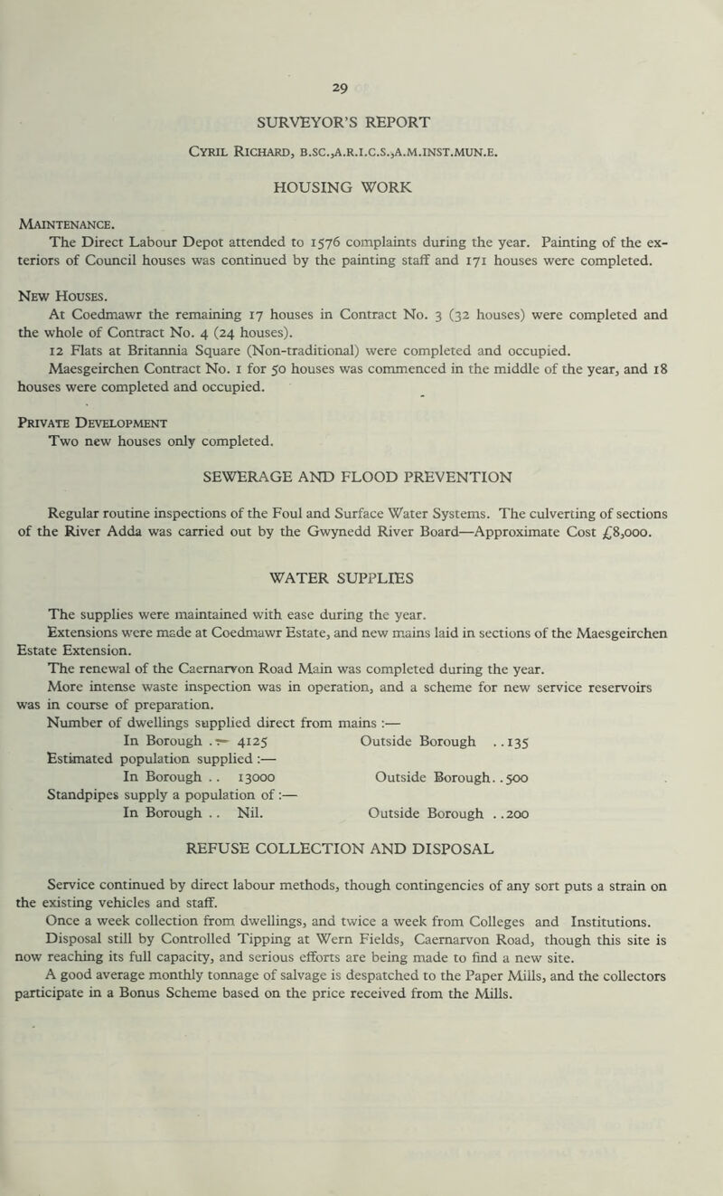 SURVEYOR’S REPORT Cyril Richard, b.sc.,a.r.i.c.s.,a.m.inst.mun.e. HOUSING WORK Maintenance. The Direct Labour Depot attended to 1576 complaints during the year. Painting of the ex- teriors of Council houses was continued by the painting staff and 171 houses were completed. New Houses. At Coedmawr the remaining 17 houses in Contract No. 3 (32 houses) were completed and the whole of Contract No. 4 (24 houses). 12 Flats at Britannia Square (Non-traditional) were completed and occupied. Maesgeirchen Contract No. 1 for 50 houses was commenced in the middle of the year, and 18 houses were completed and occupied. Private Development Two new houses only completed. SEWERAGE AND FLOOD PREVENTION Regular routine inspections of the Foul and Surface Water Systems. The culverting of sections of the River Adda was carried out by the Gwynedd River Board—Approximate Cost £8,000. WATER SUPPLIES The supplies were maintained with ease during the year. Extensions were made at Coedmawr Estate, and new mains laid in sections of the Maesgeirchen Estate Extension. The renewal of the Caernarvon Road Main was completed during the year. More intense waste inspection was in operation, and a scheme for new service reservoirs was in course of preparation. Number of dwellings supplied direct from mains :— In Borough .r- 4125 Outside Borough ..135 Estimated population supplied :— In Borough .. 13000 Outside Borough..500 Standpipes supply a population of :— In Borough .. Nil. Outside Borough .. 200 REFUSE COLLECTION AND DISPOSAL Service continued by direct labour methods, though contingencies of any sort puts a strain on the existing vehicles and staff. Once a week collection from dwellings, and twice a week from Colleges and Institutions. Disposal still by Controlled Tipping at Wern Fields, Caernarvon Road, though this site is now reaching its full capacity, and serious efforts are being made to find a new site. A good average monthly tonnage of salvage is despatched to the Paper Mills, and the collectors participate in a Bonus Scheme based on the price received from the Mills.