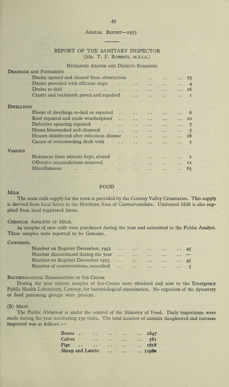 Annual Report—1953 REPORT OF THE SANITARY INSPECTOR (Mr. T. F. Roberts, m.s.i.a.) Nuisances Abated and Defects Remedied Drainage and Pavements Drains opened and cleared from obstruction .. .. .. .. 75 Drains provided with efficient traps .. .. .. .. .. 4 Drains re-laid .. .. .. .. .. .. .. .. 16 Courts and backyards paved and repaired .. .. .. .. 1 Dwellings Floors of dwellings re-laid or repaired Roof repaired and made weatherproof Defective spouting repaired House limewashed and cleansed Houses disinfected after infectious disease Caeses of overcrowding dealt with Various Nuisances from animals kept, abated Offensive accumulations removed Miscellaneous FOOD Milk The main milk supply for the town is provided by the Conway Valley Creameries. This supply is dervied from local farms in the Northern Area of Caernarvonshire. Untreated Milk is also sup- plied from local registered farms. Chemical Analysis of Milk. 24 samples of new milk were purchased during the year and submitted to the Public Analyst. These samples were reported to be Genuine. Cowsheds. Number on Register December, 1952 Number discontinued during the year Number on Register December 1953 Number of contraventions, remedied Bacteriological Examination of Ice Cream During the year sixteen samples of Ice-Cream were obtained and sent to the Emergency Public Health Laboratory, Conway, for bacteriological examination. No organism of the dysentery or food poisoning groups were present. (B) Meat The Public Abbattoir is under the control of the Ministry of Food. Daily inspections were made during the year numbering 239 visits. The total number of animals slaughtered and carcases inspected was as follows :— Beasts .. .. 1847 Calves .. 581 Pigs .. i6t8 Sheep and Lambs .. 1198© 45 45 5 6 10 7 5 28 5 2 12 63