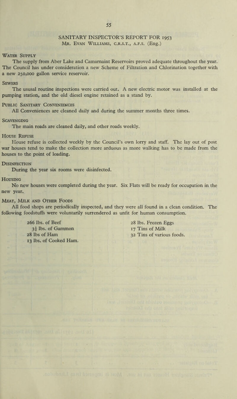 SANITARY INSPECTOR’S REPORT FOR 1953 Mr. Evan Williams, c.r.s.t., a.f.s. (Eng.) Water Supply The supply from Aber Lake and Camarnaint Reservoirs proved adequate throughout the year. The Council has under consideration a new Scheme of Filtration and Chlorination together with a new 250,000 gallon service reservoir. Sewers The ususal routine inspections were carried out. A new electric motor was installed at the pumping station, and the old diesel engine retained as a stand by. Public Sanitary Conveniences All Conveniences are cleaned daily and during the summer months three times. Scavenging The main roads are cleaned daily, and other roads weekly. House Refuse House refuse is collected weekly by the Council’s own lorry and staff. The lay out of post war houses tend to make the collection more arduous as more walking has to be made from the houses to the point of loading. Disinfection During the year six rooms were disinfected. Housing No new houses were completed during the year. Six Flats will be ready for occupation in the new year. Meat, Milk and Other Foods All food shops are periodically inspected, and they were all found in a clean condition. The following foodstuffs were voluntarily surrendered as unfit for human consumption. 266 lbs. of Beef 28 lbs. Frozen Eggs 17 Tins of Milk 32 Tins of various foods. 3! lbs. of Gammon 28 lbs of Ham 13 lbs. of Cooked Ham.