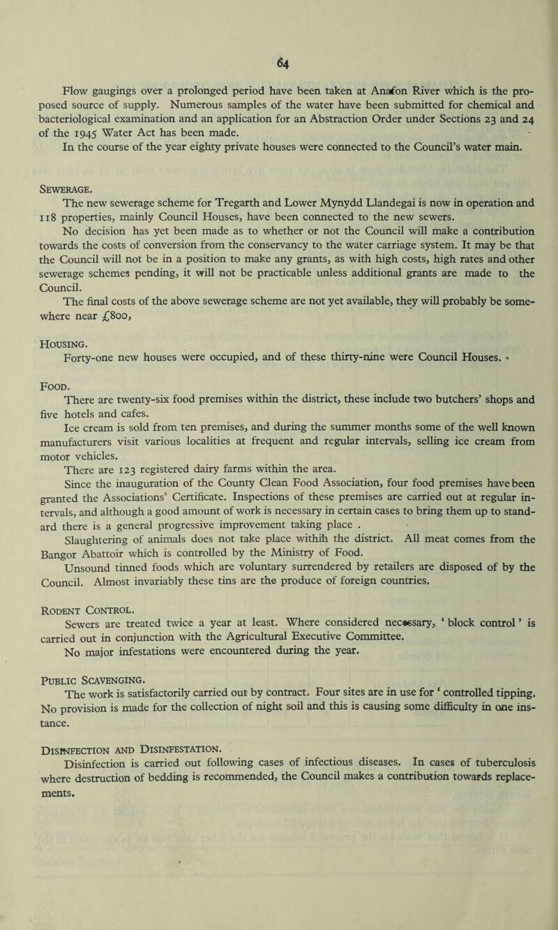 Flow gaugings over a prolonged period have been taken at Anafon River which is the pro- posed source of supply. Numerous samples of the water have been submitted for chemical and bacteriological examination and an application for an Abstraction Order under Sections 23 and 24 of the 1945 Water Act has been made. In the course of the year eighty private houses were connected to the Council's water main. Sewerage. The new sewerage scheme for Tregarth and Lower Mynydd Llandegai is now in operation and 118 properties, mainly Council Houses, have been connected to the new sewers. No decision has yet been made as to whether or not the Council will make a contribution towards the costs of conversion from the conservancy to the water carriage system. It may be that the Council will not be in a position to make any grants, as with high costs, high rates and other sewerage schemes pending, it will not be practicable unless additional grants are made to the Council. The final costs of the above sewerage scheme are not yet available, they will probably be some- where near £800, Housing. Forty-one new houses were occupied, and of these thirty-nine were Council Houses. • Food. There are twenty-six food premises within the district, these include two butchers' shops and five hotels and cafes. Ice cream is sold from ten premises, and during the summer months some of the well known manufacturers visit various localities at frequent and regular intervals, selling ice cream from motor vehicles. There are 123 registered dairy farms within the area. Since the inauguration of the County Clean Food Association, four food premises have been granted the Associations’ Certificate. Inspections of these premises are carried out at regular in- tervals, and although a good amount of work is necessary in certain cases to bring them up to stand- ard there is a general progressive improvement taking place . Slaughtering of animals does not take place withih the district. All meat comes from the Bangor Abattoir which is controlled by the Ministry of Food. Unsound tinned foods which are voluntary surrendered by retailers are disposed of by the Council. Almost invariably these tins are the produce of foreign countries. Rodent Control. Sewers are treated twice a year at least. Where considered nec*6sary, ‘ block control ’ is carried out in conjunction with the Agricultural Executive Committee. No major infestations were encountered during the year. Public Scavenging. The work is satisfactorily carried out by contract. Four sites are in use for * controlled tipping. No provision is made for the collection of night soil and this is causing some difficulty in one ins- tance. Disinfection and Disinfestation. Disinfection is carried out following cases of infectious diseases. In cases of tuberculosis where destruction of bedding is recommended, the Council makes a contribution towards replace- ments.