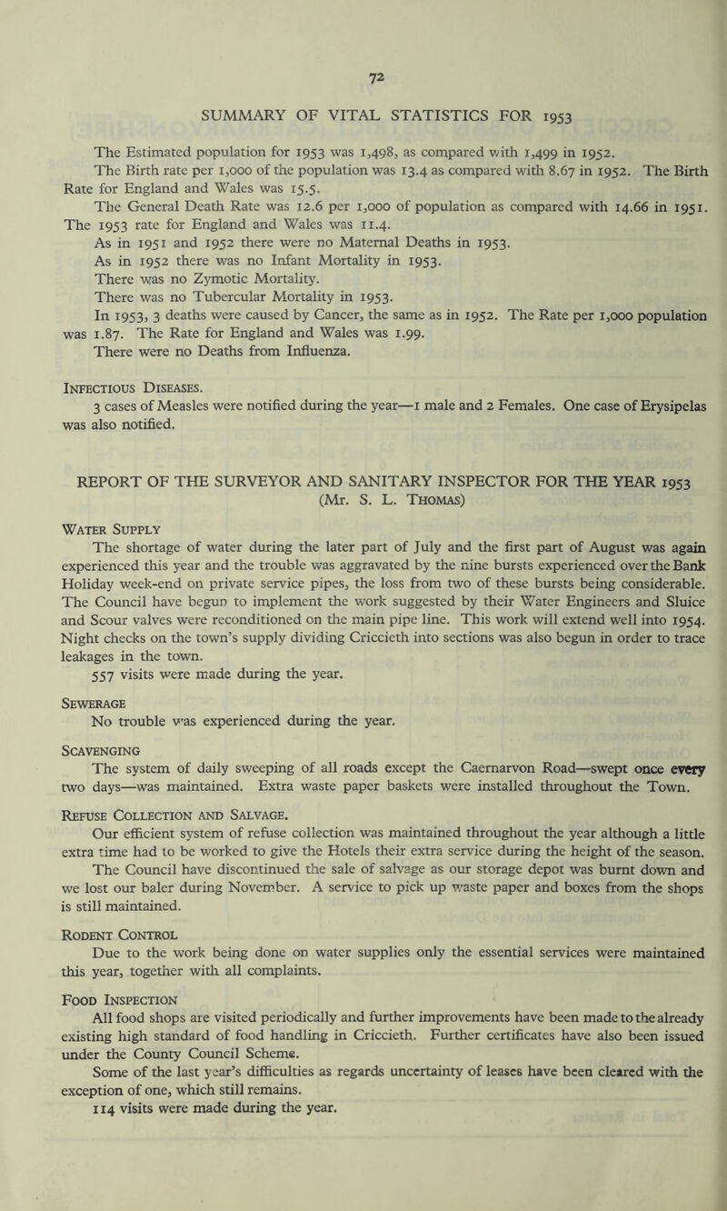 SUMMARY OF VITAL STATISTICS FOR 1953 The Estimated population for 1953 was 1,498, as compared with 1,499 in 1952. The Birth rate per 1,000 of the population was 13.4 as compared with 8.67 in 1952. The Birth Rate for England and Wales was 15.5. The General Death Rate was 12.6 per 1,000 of population as compared with 14.66 in 1951. The 1953 rate for England and Wales was 11.4. As in 1951 and 1952 there were no Maternal Deaths in 1953. As in 1952 there was no Infant Mortality in 1953. There was no Zymotic Mortality. There was no Tubercular Mortality in 1953. In 1953, 3 deaths were caused by Cancer, the same as in 1952. The Rate per 1,000 population was 1.87. The Rate for England and Wales was 1.99. There were no Deaths from Influenza. Infectious Diseases. 3 cases of Measles were notified during the year—1 male and 2 Females. One case of Erysipelas was also notified. REPORT OF THE SURVEYOR AND SANITARY INSPECTOR FOR THE YEAR 1953 (Mr. S. L. Thomas) Water Supply The shortage of water during the later part of July and the first part of August was again experienced this year and the trouble was aggravated by the nine bursts experienced over the Bank Holiday week-end on private service pipes, the loss from two of these bursts being considerable. The Council have begun to implement the work suggested by their Water Engineers and Sluice and Scour valves were reconditioned on the main pipe line. This work will extend well into 1954. Night checks on the town’s supply dividing Criccieth into sections was also begun in order to trace leakages in the town. 557 visits were made during the year. Sewerage No trouble was experienced during the year. Scavenging The system of daily sweeping of all roads except the Caernarvon Road—swept once every two days—was maintained. Extra waste paper baskets were installed throughout the Town. Refuse Collection and Salvage. Our efficient system of refuse collection was maintained throughout the year although a little extra time had to be worked to give the Hotels their extra service during the height of the season. The Council have discontinued the sale of salvage as our storage depot was burnt down and we lost our baler during November. A service to pick up waste paper and boxes from the shops is still maintained. Rodent Control Due to the work being done on water supplies only the essential services were maintained this year, together with all complaints. Food Inspection All food shops are visited periodically and further improvements have been made to the already existing high standard of food handling in Criccieth. Further certificates have also been issued under the County Council Scheme. Some of the last year’s difficulties as regards uncertainty of leases have been cleared with the exception of one, which still remains. 114 visits were made during the year.