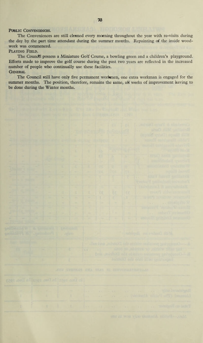 Public Conveniences. The Conveniences are still cleaned every morning throughout the year with re-visits during the day by the part time attendant during the summer months. Repainting of the inside wood- work was commenced. Playing Field. The Council possess a Miniature Golf Course, a bowling green and a children’s playground. Efforts made to improve the golf course during the past two years are reflected in the increased number of people who continually use these facilities. General The Council still have only five permanent workmen, one extra workman is engaged for the summer months. The position, therefore, remains the same, aH works of improvement having to be done during the Winter months.