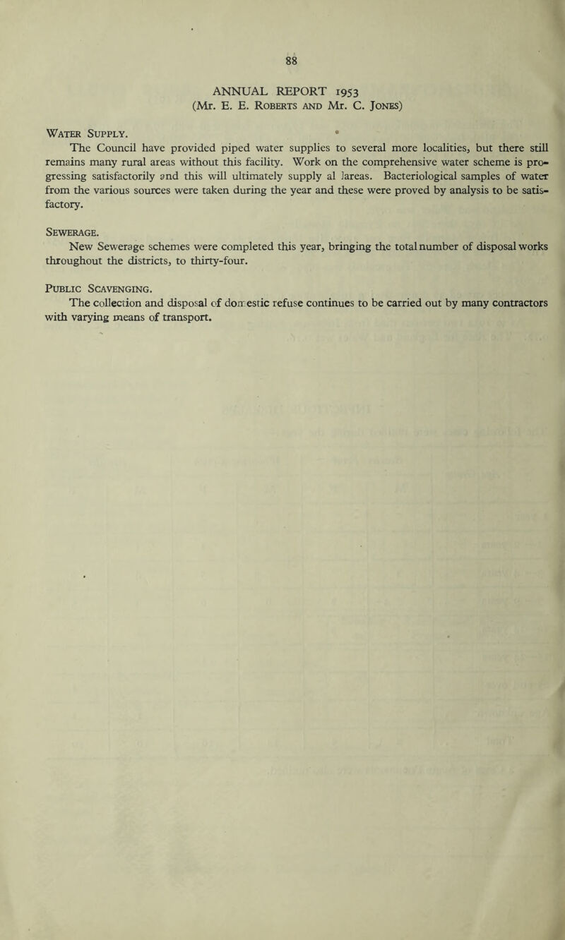 ANNUAL REPORT 1953 (Mr. E. E. Roberts and Mr. C. Jones) Water Supply. The Council have provided piped water supplies to several more localities, but there still remains many rural areas without this facility. Work on the comprehensive water scheme is pro- gressing satisfactorily and this will ultimately supply al lareas. Bacteriological samples of water from the various sources were taken during the year and these were proved by analysis to be satis- factory. Sewerage. New Sewerage schemes were completed this year, bringing the total number of disposal works throughout the districts, to thirty-four. Public Scavenging. The collection and disposal of doir estic refuse continues to be carried out by many contractors with varying means of transport.