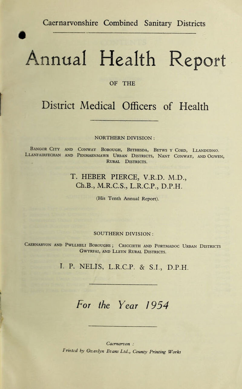 • Annual Health Report OF THE District Medical Officers of Health NORTHERN DIVISION : Bangor City and Conway Borough, Bethesda, Betws y Coed, Llandudno. Llanfairfechan and Penmaenmawr Urban Districts, Nant Conway, and Ogwen, Rural Districts. T. HEBER PIERCE, V.R.D. M.D., Ch.B., M.R.C.S., L.R.C.P., D.P.H. (His Tenth Annual Report). SOUTHERN DIVISION ; Caernarvon and Pwllheli Boroughs ; Criccieth and Portmadoc Urban Districts Gwyrfai, and Lleyn Rural Districts. I. P. NELIS, L.R.C.P. & S.I., D.P.H. For the Year 1954 Caernarvon : Printed by Guenlyn Evans Ltd., County Printing Works