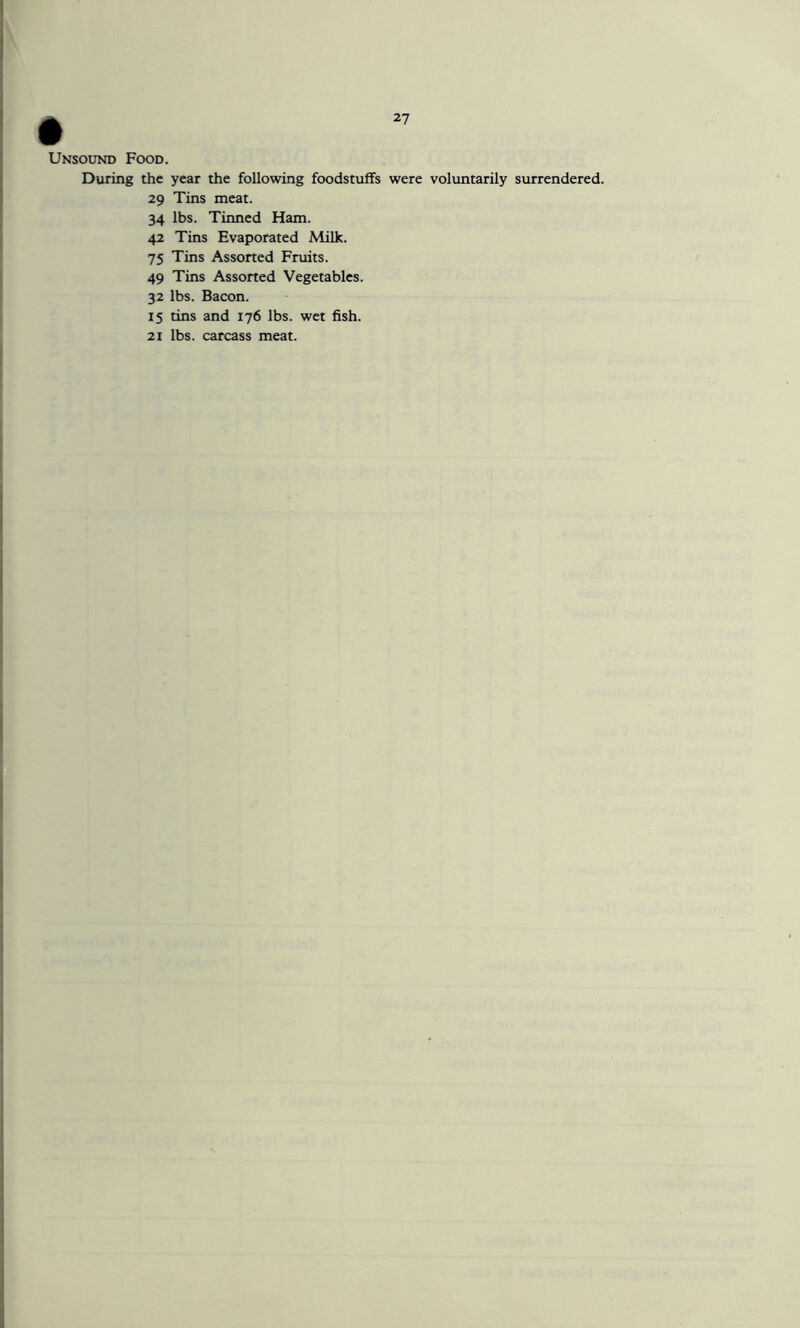Unsound Food. During the year the following foodstuffs were voluntarily surrendered. 29 Tins meat. 34 lbs. Tinned Ham. 42 Tins Evaporated Milk. 75 Tins Assorted Fruits. 49 Tins Assorted Vegetables. 32 lbs. Bacon. 15 tins and 176 lbs. wet fish. 21 lbs. carcass meat.