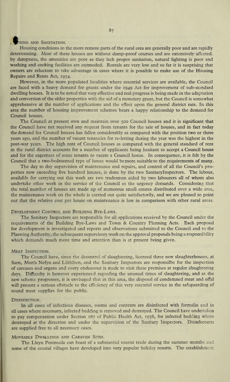 8? . ^'siN'G AND Sanitation. Housing conditions in the more remote parts of the rural area are generally poor and are rapidly deteriorating. Most of these houses are without damp-proof courses and are extensively affected, by dampness, the amenities are poor as they lack proper sanitation, natural lighting is poor and washing and cooking facilities are outmoded. Rentals are very low and so far it is surprising that owners are reluctant to take advantage in cases where it is possible to make use of the Housing Repairs and Rents Act, 1954. However, in the more populated localities where essential services are available, the Council are faced with a heavy demand for grants under the 1949 Act for improvement of sub-standard dwelling houses. It is to be noted that very effective and real progress is being made in the adaptation and conversion of the older properties with the aid of a monetary grant, but the Council is somewhat apprehensive at the number of applications and the effect upon the general district rate. In this area the number of housing improvement schemes bears a happy relationship to the demand for Council houses. The Council at present own and maintain over 500 Council houses and it is significant that the Council have not received any request from tenants for the sale of houses, and in fact today the demand for Council houses has fallen considerably as compared with the position two or three years ago, and the number of vacant tenancies for re-letting during the year was the highest in the post-war years. The high rent of Council houses as compared with the general standard of rent in the rural district accounts for a number of applicants being hesitant to accept a Council house and for the eagerness of some tenants to vacate a Council house. In consequence, it is felt by the Council that a two-bedroomed type of house would be more suitable to the requirements of many. The day to day supervision of maintenance and repairs, and control of all the Council’s pro- perties now exceeding five hundred houses, is done by the two Sanitaryinspectors. The labour, available for carrying out this work are two tradesmen aided by two labourers all of whom also undertake other work in the service of the Council as the urgency demands. Considering that the total number of houses are made up of numerous small estates distributed over a wide area, the maintenance work on the whole is carried out quite satisfactorily, and we are pleased to point out that the relative cost per house on maintenance is low in comparison with other rural areas. Development Control and Building Bye-Laws. The Sanitary Inspectors are responsible for all applications received by the Council under the requirements of the Building Bye-Laws and Town & Country Planning Acts. Each proposal for development is investigated and reports and observations submitted to the Council and to the Planning Authority, the subsequent supervisory work on the approval proposals being a responsibility which demands much more time and attention than is at present being given. Meat Inspection. The Council have, since the decontrol of slaughtering, licensed three new slaughterhouses, at Sam, Morfa Nefyn and Llithfaen, and the Sanitary Inspectors are responsilbe for the inspection of carcases and organs and every endeavour is made to visit these premises at regular slaughtering days. Difficulty is however experienced regarding the unusual times of slaughtering, and as the new scheme progresses, it is envisaged that in this area, the disposal of condemned meat and offal will present a serious obstacle to the efficiency of thus very essential service in the safeguarding of sound meat supplies for the public. Disintection. In all cases of infectious diseases, rooms and contents are disinfected with formalin and in all cases where necessary, infected bedding is removed and destroyed. The Council have undertaken to pay compensation under Section 167 of Public Health Act, 1936, for infected bedding where destroyed at the direction and under the supervision of the Sanitary Inspectors. Disinfectants are supplied free to all necessary cases. Moveable Dwellings and Caravan Sites. The Lleyn Peninsula can boast of a substantial tourist trade during the summer months and some of the coastal villages have developed into very popular holiday resorts. The establishment
