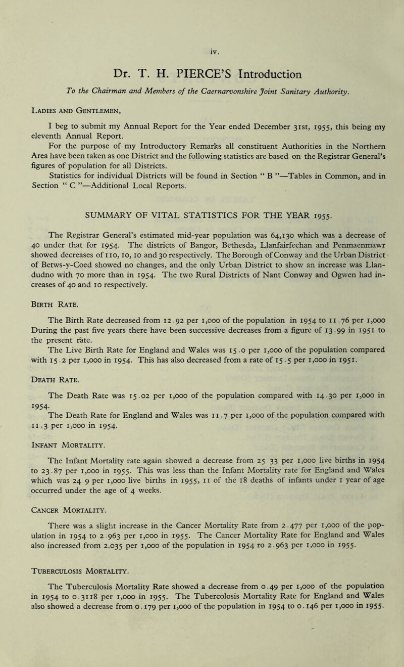 Dr. T. H. PIERCE’S Introduction To the Chairman and Members of the Caernarvonshire Joint Sanitary Authority. Ladies and Gentlemen, I beg to submit my Annual Report for the Year ended December 31st, 1955, this being my eleventh Annual Report. For the purpose of my Introductory Remarks all constituent Authorities in the Northern Area have been taken as one District and the following statistics are based on the Registrar General’s figures of population for all Districts. Statistics for individual Districts will be found in Section “ B ”—Tables in Common, and in Section “ C ”—Additional Local Reports. SUMMARY OF VITAL STATISTICS FOR THE YEAR 1955. The Registrar General’s estimated mid-year population was 64,130 which was a decrease of 40 under that for 1954. The districts of Bangor, Bethesda, Llanfairfechan and Penmaenmawr showed decreases of no, 10,10 and 30 respectively. The Borough of Conway and the Urban District of Betws-y-Coed showed no changes, and the only Urban District to show an increase was Llan- dudno with 70 more than in 1954. The two Rural Districts of Nant Conway and Ogwen had in- creases of 40 and 10 respectively. Birth Rate. The Birth Rate decreased from 12.92 per 1,000 of the population in 1954 to 11.76 per 1,000 During the past five years there have been successive decreases from a figure of 13.99 in 1951 to the present rate. The Live Birth Rate for England and Wales was 15.0 per 1,000 of the population compared with 15.2 per 1,000 in 1954. This has also decreased from a rate of 15.5 per 1,000 in 1951. Death Rate. The Death Rate was 15.02 per 1,000 of the population compared with 14 30 per 1,000 in 1954- The Death Rate for England and Wales was 11.7 per 1,000 of the population compared with 11.3 per 1,000 in 1954. Infant Mortality. The Infant Mortality rate again showed a decrease from 25 33 per 1,000 live births in 1954 to 23.87 per 1,000 in 1955. This was less than the Infant Mortality rate for England and Wales which was 24 9 per 1,000 live births in 1955, 11 of the 18 deaths of infants under 1 year of age occurred under the age of 4 weeks. Cancer Mortality. There was a slight increase in the Cancer Mortality Rate from 2.477 Per 1,000 of the pop- ulation in 1954 to 2.963 per 1,000 in 1955. The Cancer Mortality Rate for England and Wales also increased from 2.035 per 1,000 of the population in 1954 ro 2.963 per 1,000 in 1955- Tuberculosis Mortality. The Tuberculosis Mortality Rate showed a decrease from 0.49 per 1,000 of the population in 1954 to 0.3118 per 1,000 in 1955. The Tubercolosis Mortality Rate for England and Wales also showed a decrease from 0.179 per 1,000 of the population in 1954 to 0.146 per 1,000 in 1955-