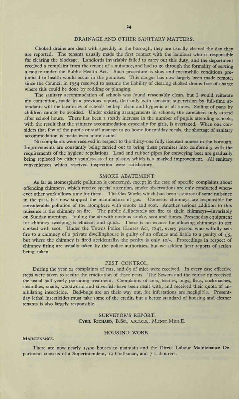 DRAINAGE AND OTHER SANITARY MATTERS. Choked drains are dealt with speedily in the borough, they are usually cleared the day they are reported. The tenants usually made the first contact with the landlord who is responsible for clearing the blockage. Landlords invariably failed to carry out this duty, and the department received a complaint from the tenant of a nuisance, and had to go through the formality of serving a notice under the Public Health Act. Such procedure is slow and meanwhile conditions pre- judicial to health would occur in the premises. This danger has now largely been made remote, since the Council in 1954 resolved to assume the liability of clearing choked drains free of charge where this could be done by rodding or plunging. The sanitary accommodation of schools was found reasonably clean, but I would reiterate my contention, made in a previous report, that only with constant supervision by full-time at- tendants will the lavatories of schools be kept clean and hygienic at all times. Soiling of pans by children cannot be avoided. Under existing arrangements in schools, the caretakers only attend after school hours. There has been a steady increase in the number of pupils attending schools, with the result that the sanitary accommodation especially for girls, is overtaxed. When one con- siders that few of the pupils or staff manage to go home for midday meals, the shortage of sanitary accommodation is made even more acute. No complaints were received in respect to the thirty-one fully licensed houses in the borough. Improvements are constantly being carried out to bring these premises into conformity with the requirements of the hygiene regulations. Lead and rubber pipes for conveying beer are gradually being replaced by either stainless steel or plastic, which is a marked improvement. All sanitary conveniences which received inspection were satisfactory. SMOKE ABATEMENT. As far as atomospheric pollution is concerned, except in the case of specific complaints about offending chimneys, which receive special attention, smoke observations are only conducted when- ever other work allows time for them. The Gas Works which had been a source of some nuisance in the past, has now stopped the manufacture of gas. Domestic chimneys are responsible for considerable pollution of the atomphere with smoke and soot. Another serious addition to this nuisance is the chimney on fire. The public deliberately set fire to their chimneys—invariably on Sunday mornings—fouling the air with noxious smoke, soot and fumes. Present day equipment for chimney sweeping is efficient and quick. There is no excuse for allowing chimneys to get choked with soot. Under the Towns Police Clauses Act, 1847, every person who wilfully sets fire to a chimney of a private dwellinghouse is guilty of an offence and liable to a penlty of £5, but where the chimney is fired accidentally, the penlty is only 10/-. Proceedings in respect of chimney firing are usually taken by the police authorities, but we seldom hear reports of action being taken. PEST CONTROL. During the year 24 complaints of rats, and 65 of mice were received. In every case effective steps were taken to secure the eradication of thsee pests. The Sewers and the refuse tip received the usual half-yearly poisoning treatment. Complaints of ants, beetles, bugs, fleas, cockroaches, steamflies, snails, woodworm and silverfish have been dealt with, and received their quota of an- nihilating insecticide. Bed-bugs are on their way out, for infestations are negligible. Present- day lethal insecticides must take some of the credit, but a better standard of housing and cleaner tenants is also largely responsible. SURVEYOR’S REPORT. Cyril Richard, B.Sc., a.r.i.c.s., M.inst.Mun.E. HOUSIN3 WORK. Maintenance. There are now nearly 1,500 houses to maintain and the Direct Labour Maintenance De- partment consists of a Superintendent, 12 Craftsman, and 7 Labourers.