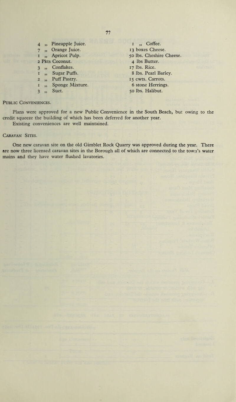 n 4 „ Pineapple Juice. 7 „ Orange Juice. 1 „ Apricot Pulp. 2 Pkts Coconut. 3 „ Conflakes. 1 „ Sugar Puffs. 2 „ Puff Pastry. i „ Sponge Mixture. 3 „ Suet. i „ Coffee. 13 boxes Cheese. 50 lbs. Cheshire Cheese. 4 lbs Butter. 17 lbs. Rice. 8 lbs. Pearl Barley. 15 cwts. Carrots. 6 stone Herrings. 50 lbs. Halibut. Public Conveniences. Plans were approved for a new Public Convenience in the South Beach, but owing to the credit squeeze the building of which has been deferred for another year. Existing conveniences are well maintained. Caravan Sites. One new caravan site on the old Gimblet Rock Quarry was approved during the year. There arc now three licensed caravan sites in the Borough all of which are connected to the town’s water mains and they have water flushed lavatories.
